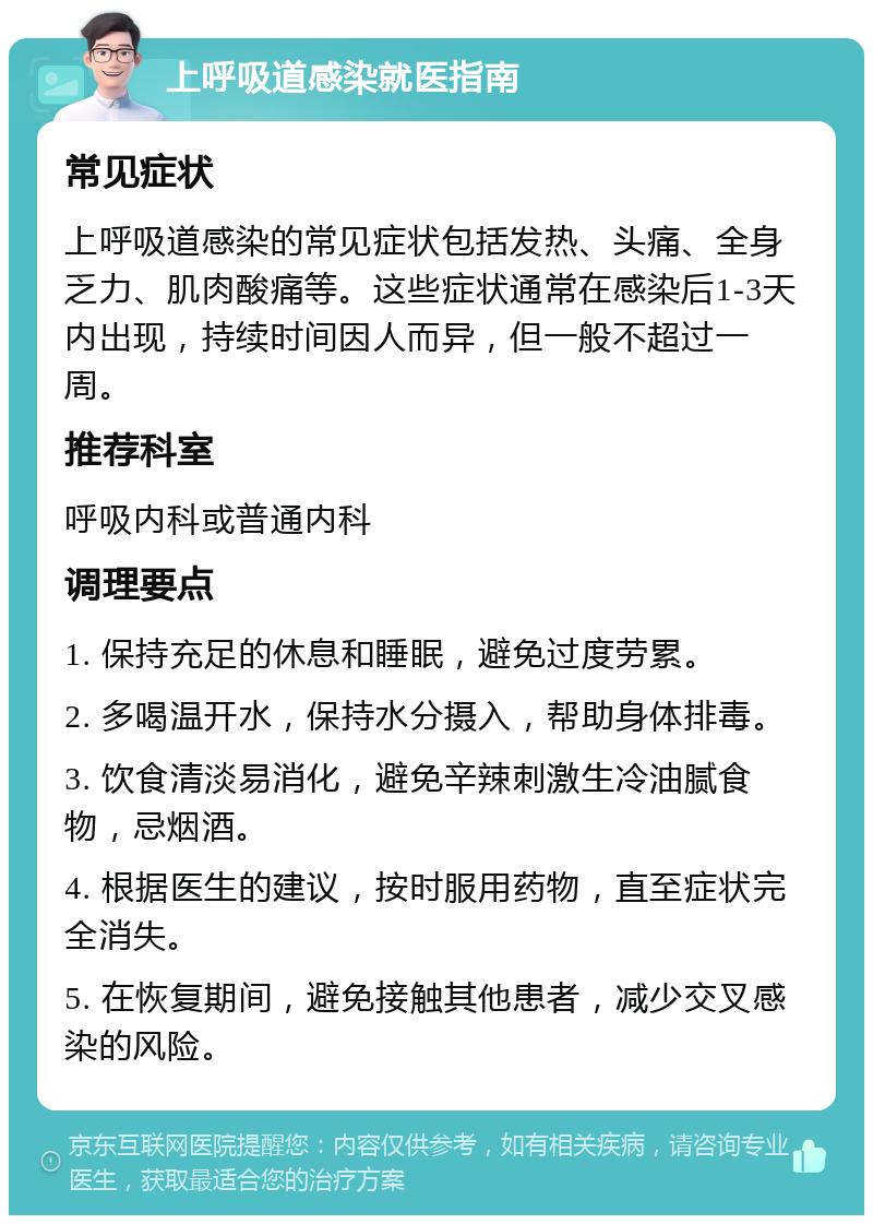 上呼吸道感染就医指南 常见症状 上呼吸道感染的常见症状包括发热、头痛、全身乏力、肌肉酸痛等。这些症状通常在感染后1-3天内出现，持续时间因人而异，但一般不超过一周。 推荐科室 呼吸内科或普通内科 调理要点 1. 保持充足的休息和睡眠，避免过度劳累。 2. 多喝温开水，保持水分摄入，帮助身体排毒。 3. 饮食清淡易消化，避免辛辣刺激生冷油腻食物，忌烟酒。 4. 根据医生的建议，按时服用药物，直至症状完全消失。 5. 在恢复期间，避免接触其他患者，减少交叉感染的风险。