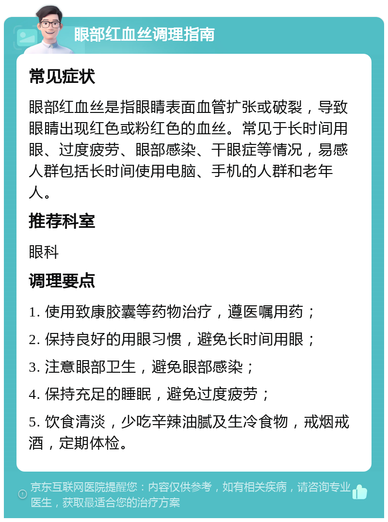 眼部红血丝调理指南 常见症状 眼部红血丝是指眼睛表面血管扩张或破裂，导致眼睛出现红色或粉红色的血丝。常见于长时间用眼、过度疲劳、眼部感染、干眼症等情况，易感人群包括长时间使用电脑、手机的人群和老年人。 推荐科室 眼科 调理要点 1. 使用致康胶囊等药物治疗，遵医嘱用药； 2. 保持良好的用眼习惯，避免长时间用眼； 3. 注意眼部卫生，避免眼部感染； 4. 保持充足的睡眠，避免过度疲劳； 5. 饮食清淡，少吃辛辣油腻及生冷食物，戒烟戒酒，定期体检。