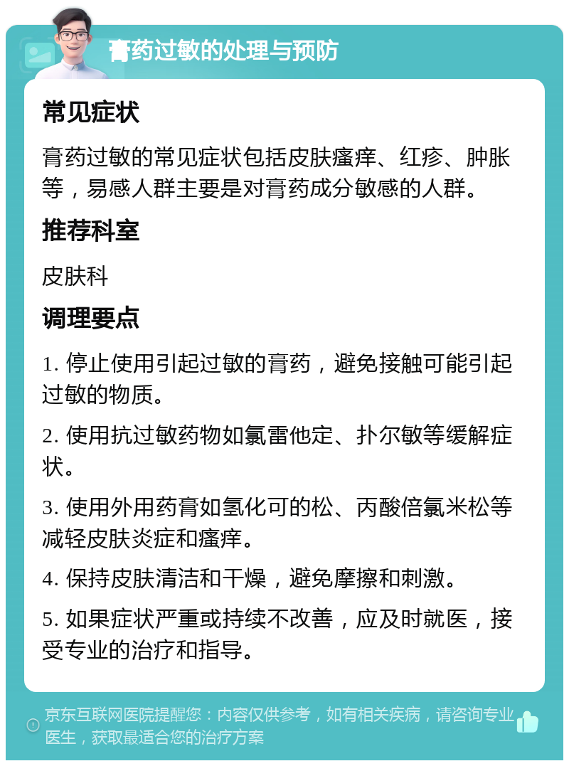 膏药过敏的处理与预防 常见症状 膏药过敏的常见症状包括皮肤瘙痒、红疹、肿胀等，易感人群主要是对膏药成分敏感的人群。 推荐科室 皮肤科 调理要点 1. 停止使用引起过敏的膏药，避免接触可能引起过敏的物质。 2. 使用抗过敏药物如氯雷他定、扑尔敏等缓解症状。 3. 使用外用药膏如氢化可的松、丙酸倍氯米松等减轻皮肤炎症和瘙痒。 4. 保持皮肤清洁和干燥，避免摩擦和刺激。 5. 如果症状严重或持续不改善，应及时就医，接受专业的治疗和指导。