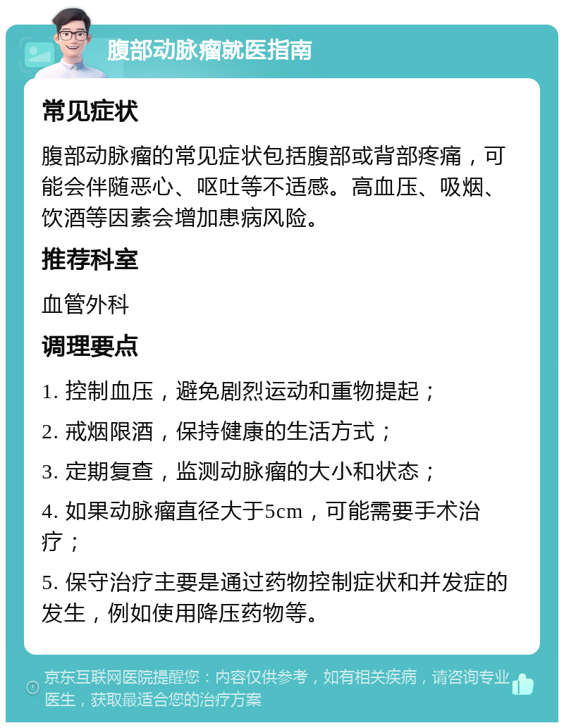 腹部动脉瘤就医指南 常见症状 腹部动脉瘤的常见症状包括腹部或背部疼痛，可能会伴随恶心、呕吐等不适感。高血压、吸烟、饮酒等因素会增加患病风险。 推荐科室 血管外科 调理要点 1. 控制血压，避免剧烈运动和重物提起； 2. 戒烟限酒，保持健康的生活方式； 3. 定期复查，监测动脉瘤的大小和状态； 4. 如果动脉瘤直径大于5cm，可能需要手术治疗； 5. 保守治疗主要是通过药物控制症状和并发症的发生，例如使用降压药物等。