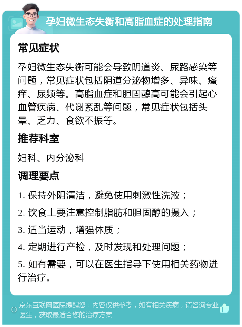 孕妇微生态失衡和高脂血症的处理指南 常见症状 孕妇微生态失衡可能会导致阴道炎、尿路感染等问题，常见症状包括阴道分泌物增多、异味、瘙痒、尿频等。高脂血症和胆固醇高可能会引起心血管疾病、代谢紊乱等问题，常见症状包括头晕、乏力、食欲不振等。 推荐科室 妇科、内分泌科 调理要点 1. 保持外阴清洁，避免使用刺激性洗液； 2. 饮食上要注意控制脂肪和胆固醇的摄入； 3. 适当运动，增强体质； 4. 定期进行产检，及时发现和处理问题； 5. 如有需要，可以在医生指导下使用相关药物进行治疗。