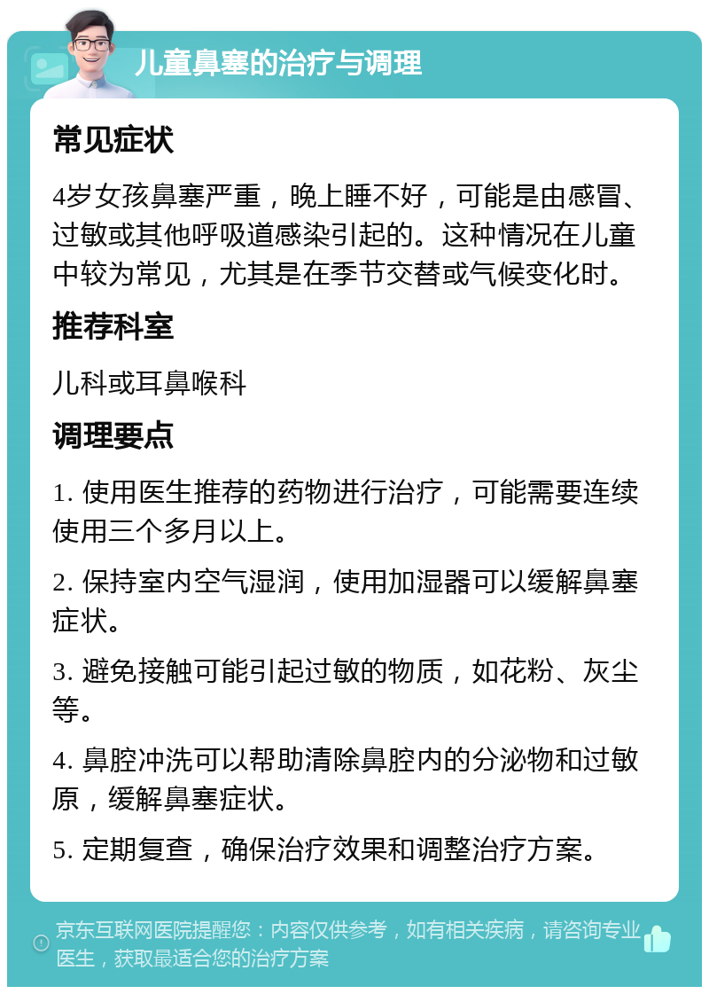 儿童鼻塞的治疗与调理 常见症状 4岁女孩鼻塞严重，晚上睡不好，可能是由感冒、过敏或其他呼吸道感染引起的。这种情况在儿童中较为常见，尤其是在季节交替或气候变化时。 推荐科室 儿科或耳鼻喉科 调理要点 1. 使用医生推荐的药物进行治疗，可能需要连续使用三个多月以上。 2. 保持室内空气湿润，使用加湿器可以缓解鼻塞症状。 3. 避免接触可能引起过敏的物质，如花粉、灰尘等。 4. 鼻腔冲洗可以帮助清除鼻腔内的分泌物和过敏原，缓解鼻塞症状。 5. 定期复查，确保治疗效果和调整治疗方案。