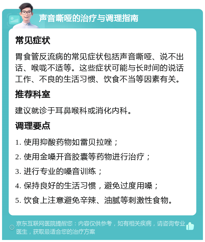 声音嘶哑的治疗与调理指南 常见症状 胃食管反流病的常见症状包括声音嘶哑、说不出话、喉咙不适等。这些症状可能与长时间的说话工作、不良的生活习惯、饮食不当等因素有关。 推荐科室 建议就诊于耳鼻喉科或消化内科。 调理要点 1. 使用抑酸药物如雷贝拉唑； 2. 使用金嗓开音胶囊等药物进行治疗； 3. 进行专业的嗓音训练； 4. 保持良好的生活习惯，避免过度用嗓； 5. 饮食上注意避免辛辣、油腻等刺激性食物。