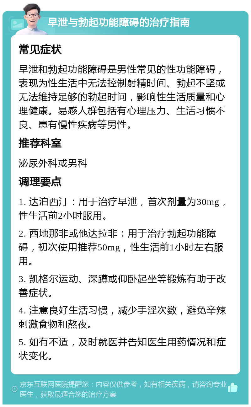 早泄与勃起功能障碍的治疗指南 常见症状 早泄和勃起功能障碍是男性常见的性功能障碍，表现为性生活中无法控制射精时间、勃起不坚或无法维持足够的勃起时间，影响性生活质量和心理健康。易感人群包括有心理压力、生活习惯不良、患有慢性疾病等男性。 推荐科室 泌尿外科或男科 调理要点 1. 达泊西汀：用于治疗早泄，首次剂量为30mg，性生活前2小时服用。 2. 西地那非或他达拉非：用于治疗勃起功能障碍，初次使用推荐50mg，性生活前1小时左右服用。 3. 凯格尔运动、深蹲或仰卧起坐等锻炼有助于改善症状。 4. 注意良好生活习惯，减少手淫次数，避免辛辣刺激食物和熬夜。 5. 如有不适，及时就医并告知医生用药情况和症状变化。