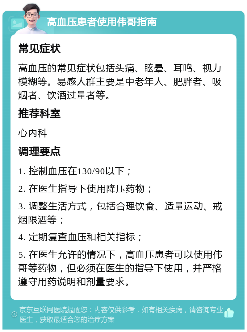 高血压患者使用伟哥指南 常见症状 高血压的常见症状包括头痛、眩晕、耳鸣、视力模糊等。易感人群主要是中老年人、肥胖者、吸烟者、饮酒过量者等。 推荐科室 心内科 调理要点 1. 控制血压在130/90以下； 2. 在医生指导下使用降压药物； 3. 调整生活方式，包括合理饮食、适量运动、戒烟限酒等； 4. 定期复查血压和相关指标； 5. 在医生允许的情况下，高血压患者可以使用伟哥等药物，但必须在医生的指导下使用，并严格遵守用药说明和剂量要求。