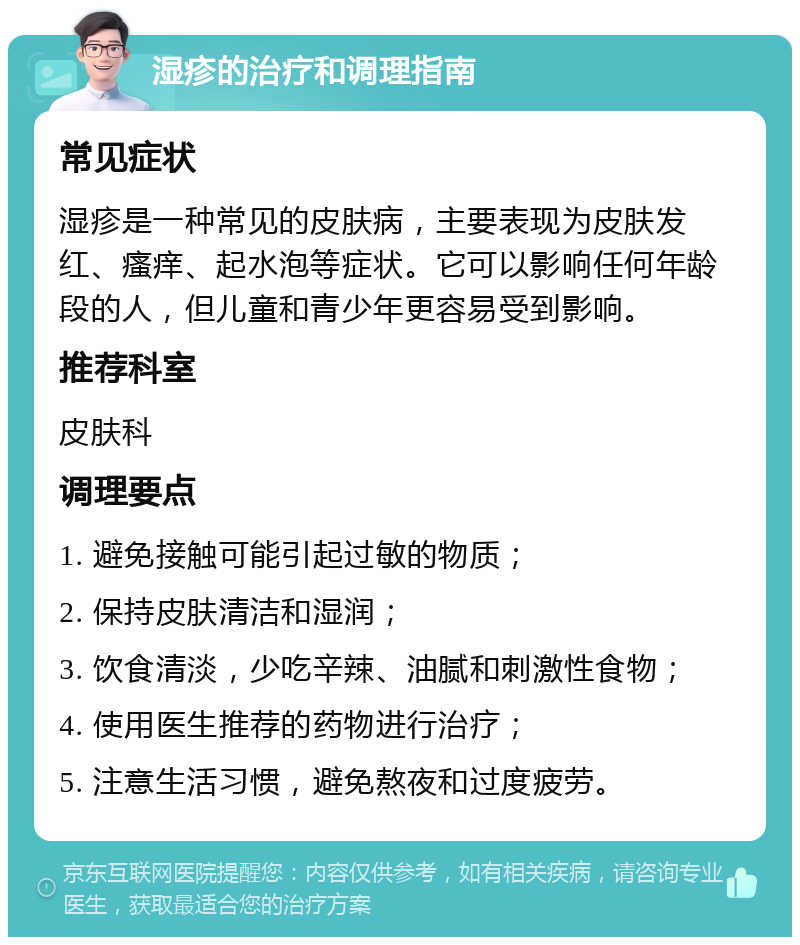 湿疹的治疗和调理指南 常见症状 湿疹是一种常见的皮肤病，主要表现为皮肤发红、瘙痒、起水泡等症状。它可以影响任何年龄段的人，但儿童和青少年更容易受到影响。 推荐科室 皮肤科 调理要点 1. 避免接触可能引起过敏的物质； 2. 保持皮肤清洁和湿润； 3. 饮食清淡，少吃辛辣、油腻和刺激性食物； 4. 使用医生推荐的药物进行治疗； 5. 注意生活习惯，避免熬夜和过度疲劳。