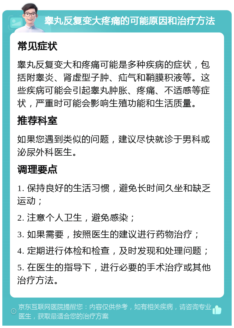 睾丸反复变大疼痛的可能原因和治疗方法 常见症状 睾丸反复变大和疼痛可能是多种疾病的症状，包括附睾炎、肾虚型子肿、疝气和鞘膜积液等。这些疾病可能会引起睾丸肿胀、疼痛、不适感等症状，严重时可能会影响生殖功能和生活质量。 推荐科室 如果您遇到类似的问题，建议尽快就诊于男科或泌尿外科医生。 调理要点 1. 保持良好的生活习惯，避免长时间久坐和缺乏运动； 2. 注意个人卫生，避免感染； 3. 如果需要，按照医生的建议进行药物治疗； 4. 定期进行体检和检查，及时发现和处理问题； 5. 在医生的指导下，进行必要的手术治疗或其他治疗方法。