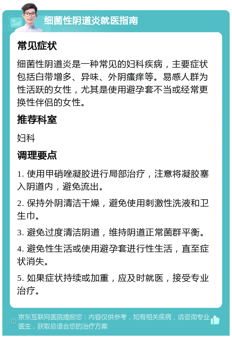 细菌性阴道炎就医指南 常见症状 细菌性阴道炎是一种常见的妇科疾病，主要症状包括白带增多、异味、外阴瘙痒等。易感人群为性活跃的女性，尤其是使用避孕套不当或经常更换性伴侣的女性。 推荐科室 妇科 调理要点 1. 使用甲硝唑凝胶进行局部治疗，注意将凝胶塞入阴道内，避免流出。 2. 保持外阴清洁干燥，避免使用刺激性洗液和卫生巾。 3. 避免过度清洁阴道，维持阴道正常菌群平衡。 4. 避免性生活或使用避孕套进行性生活，直至症状消失。 5. 如果症状持续或加重，应及时就医，接受专业治疗。