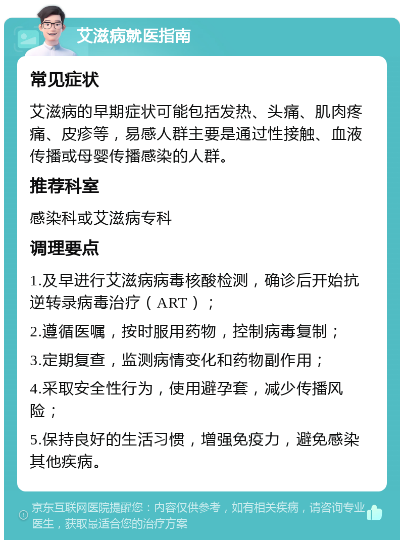 艾滋病就医指南 常见症状 艾滋病的早期症状可能包括发热、头痛、肌肉疼痛、皮疹等，易感人群主要是通过性接触、血液传播或母婴传播感染的人群。 推荐科室 感染科或艾滋病专科 调理要点 1.及早进行艾滋病病毒核酸检测，确诊后开始抗逆转录病毒治疗（ART）； 2.遵循医嘱，按时服用药物，控制病毒复制； 3.定期复查，监测病情变化和药物副作用； 4.采取安全性行为，使用避孕套，减少传播风险； 5.保持良好的生活习惯，增强免疫力，避免感染其他疾病。