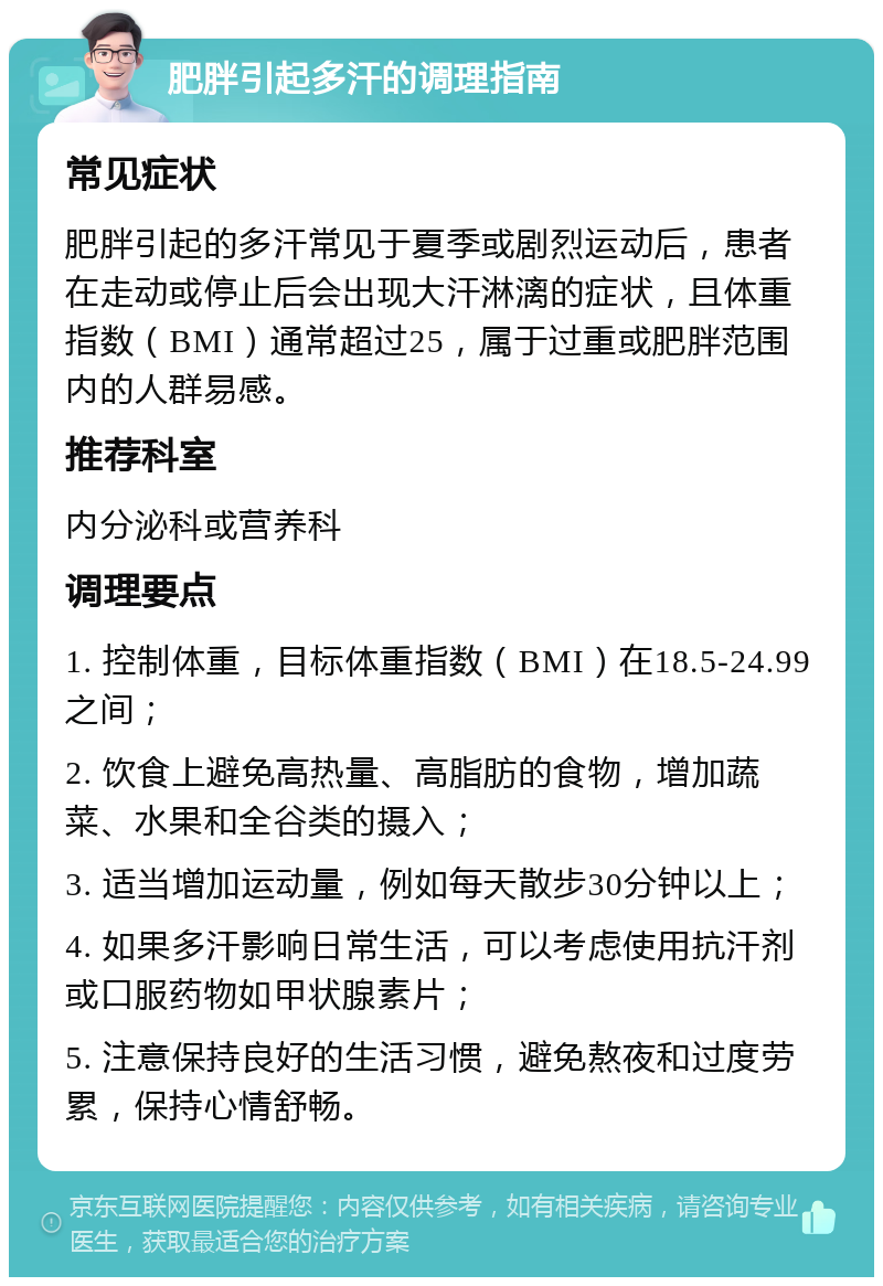 肥胖引起多汗的调理指南 常见症状 肥胖引起的多汗常见于夏季或剧烈运动后，患者在走动或停止后会出现大汗淋漓的症状，且体重指数（BMI）通常超过25，属于过重或肥胖范围内的人群易感。 推荐科室 内分泌科或营养科 调理要点 1. 控制体重，目标体重指数（BMI）在18.5-24.99之间； 2. 饮食上避免高热量、高脂肪的食物，增加蔬菜、水果和全谷类的摄入； 3. 适当增加运动量，例如每天散步30分钟以上； 4. 如果多汗影响日常生活，可以考虑使用抗汗剂或口服药物如甲状腺素片； 5. 注意保持良好的生活习惯，避免熬夜和过度劳累，保持心情舒畅。