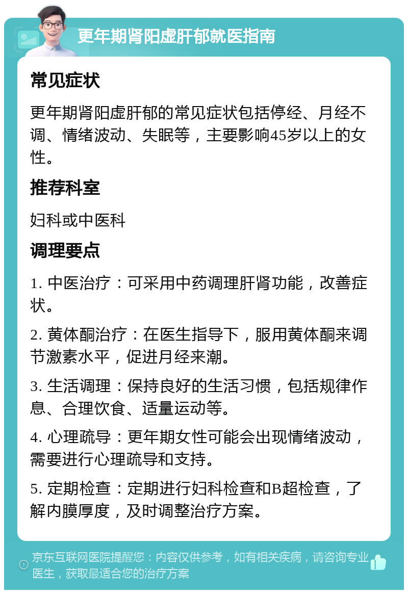 更年期肾阳虚肝郁就医指南 常见症状 更年期肾阳虚肝郁的常见症状包括停经、月经不调、情绪波动、失眠等，主要影响45岁以上的女性。 推荐科室 妇科或中医科 调理要点 1. 中医治疗：可采用中药调理肝肾功能，改善症状。 2. 黄体酮治疗：在医生指导下，服用黄体酮来调节激素水平，促进月经来潮。 3. 生活调理：保持良好的生活习惯，包括规律作息、合理饮食、适量运动等。 4. 心理疏导：更年期女性可能会出现情绪波动，需要进行心理疏导和支持。 5. 定期检查：定期进行妇科检查和B超检查，了解内膜厚度，及时调整治疗方案。