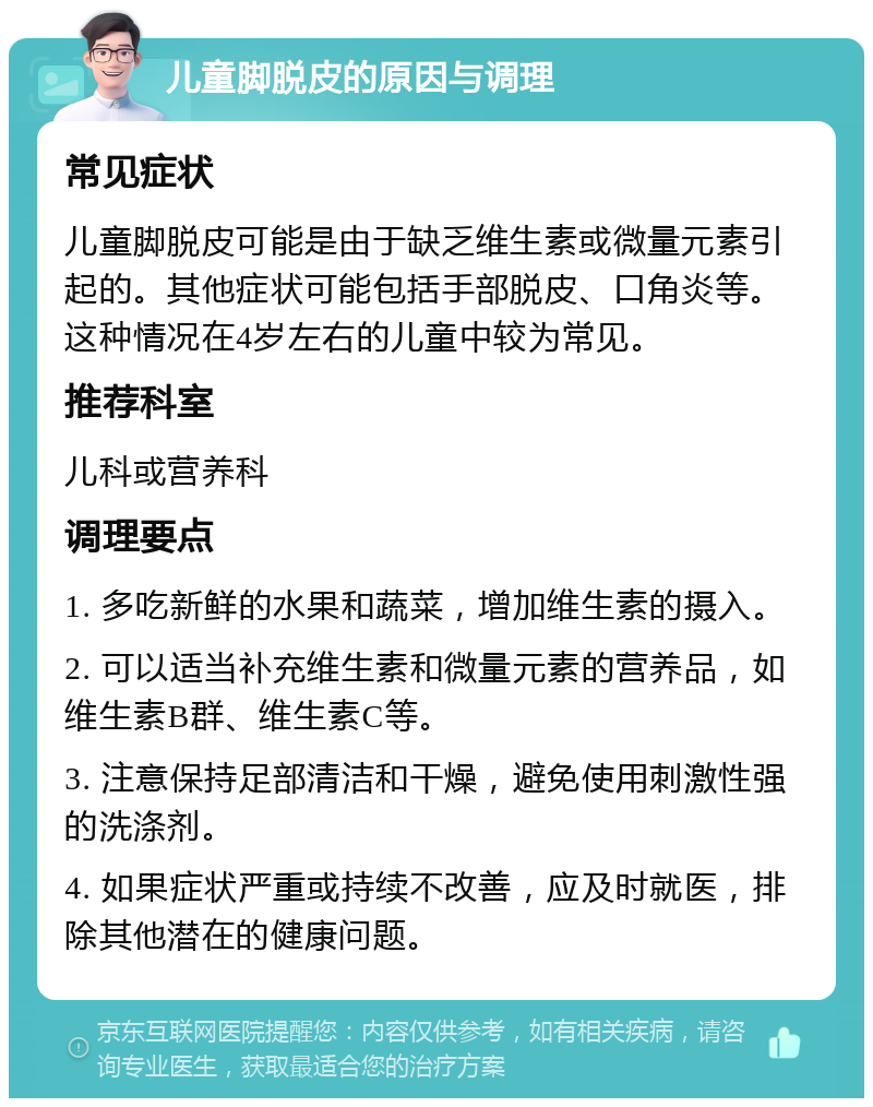 儿童脚脱皮的原因与调理 常见症状 儿童脚脱皮可能是由于缺乏维生素或微量元素引起的。其他症状可能包括手部脱皮、口角炎等。这种情况在4岁左右的儿童中较为常见。 推荐科室 儿科或营养科 调理要点 1. 多吃新鲜的水果和蔬菜，增加维生素的摄入。 2. 可以适当补充维生素和微量元素的营养品，如维生素B群、维生素C等。 3. 注意保持足部清洁和干燥，避免使用刺激性强的洗涤剂。 4. 如果症状严重或持续不改善，应及时就医，排除其他潜在的健康问题。