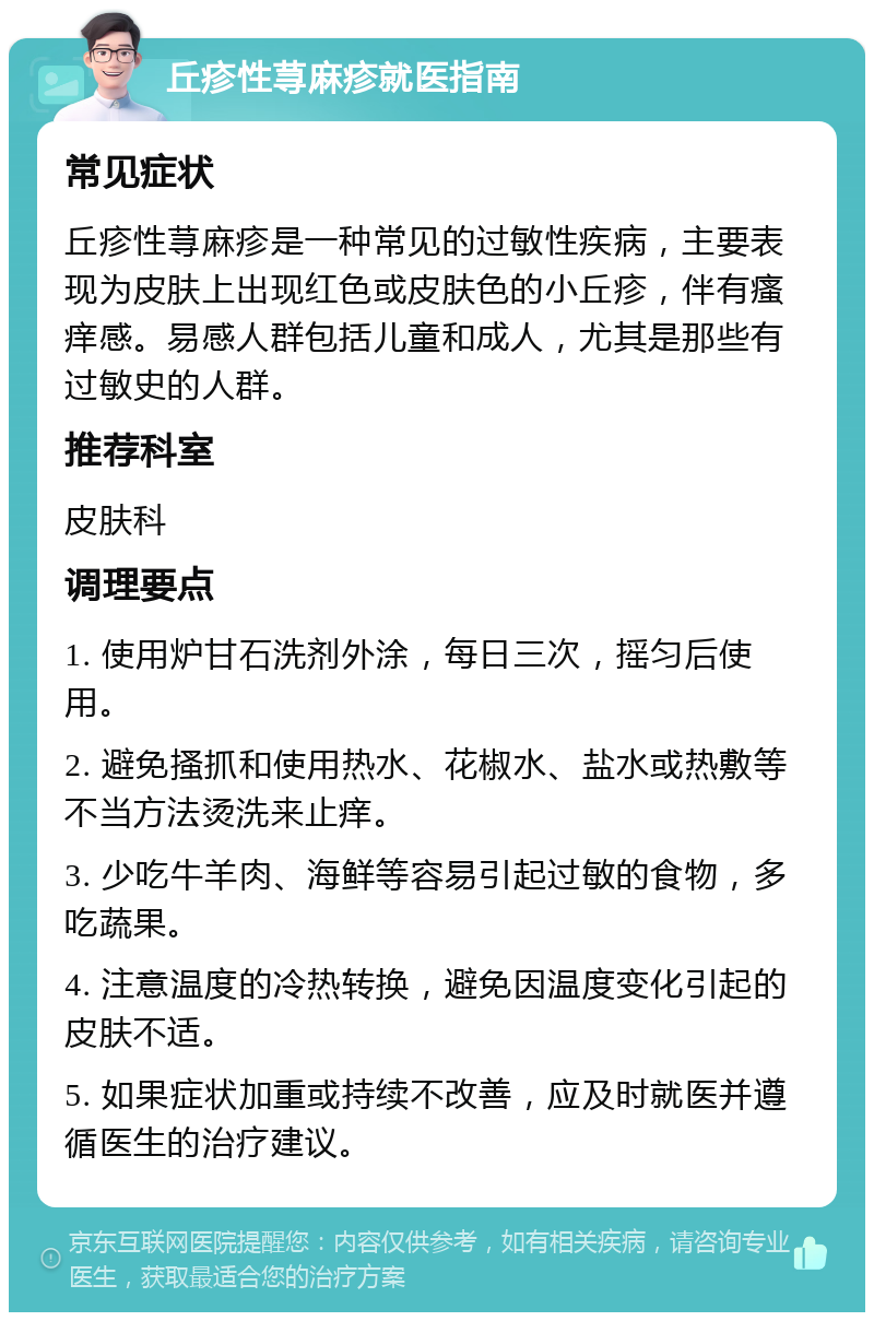 丘疹性荨麻疹就医指南 常见症状 丘疹性荨麻疹是一种常见的过敏性疾病，主要表现为皮肤上出现红色或皮肤色的小丘疹，伴有瘙痒感。易感人群包括儿童和成人，尤其是那些有过敏史的人群。 推荐科室 皮肤科 调理要点 1. 使用炉甘石洗剂外涂，每日三次，摇匀后使用。 2. 避免搔抓和使用热水、花椒水、盐水或热敷等不当方法烫洗来止痒。 3. 少吃牛羊肉、海鲜等容易引起过敏的食物，多吃蔬果。 4. 注意温度的冷热转换，避免因温度变化引起的皮肤不适。 5. 如果症状加重或持续不改善，应及时就医并遵循医生的治疗建议。