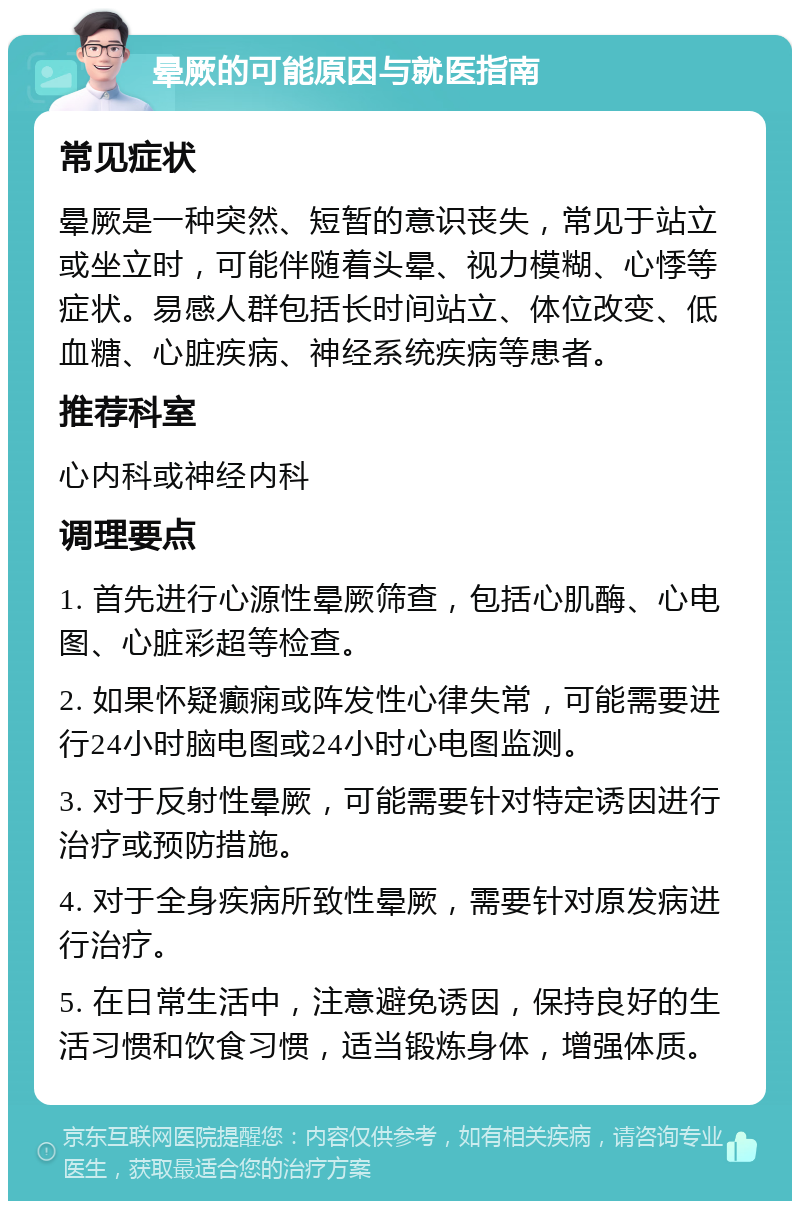 晕厥的可能原因与就医指南 常见症状 晕厥是一种突然、短暂的意识丧失，常见于站立或坐立时，可能伴随着头晕、视力模糊、心悸等症状。易感人群包括长时间站立、体位改变、低血糖、心脏疾病、神经系统疾病等患者。 推荐科室 心内科或神经内科 调理要点 1. 首先进行心源性晕厥筛查，包括心肌酶、心电图、心脏彩超等检查。 2. 如果怀疑癫痫或阵发性心律失常，可能需要进行24小时脑电图或24小时心电图监测。 3. 对于反射性晕厥，可能需要针对特定诱因进行治疗或预防措施。 4. 对于全身疾病所致性晕厥，需要针对原发病进行治疗。 5. 在日常生活中，注意避免诱因，保持良好的生活习惯和饮食习惯，适当锻炼身体，增强体质。