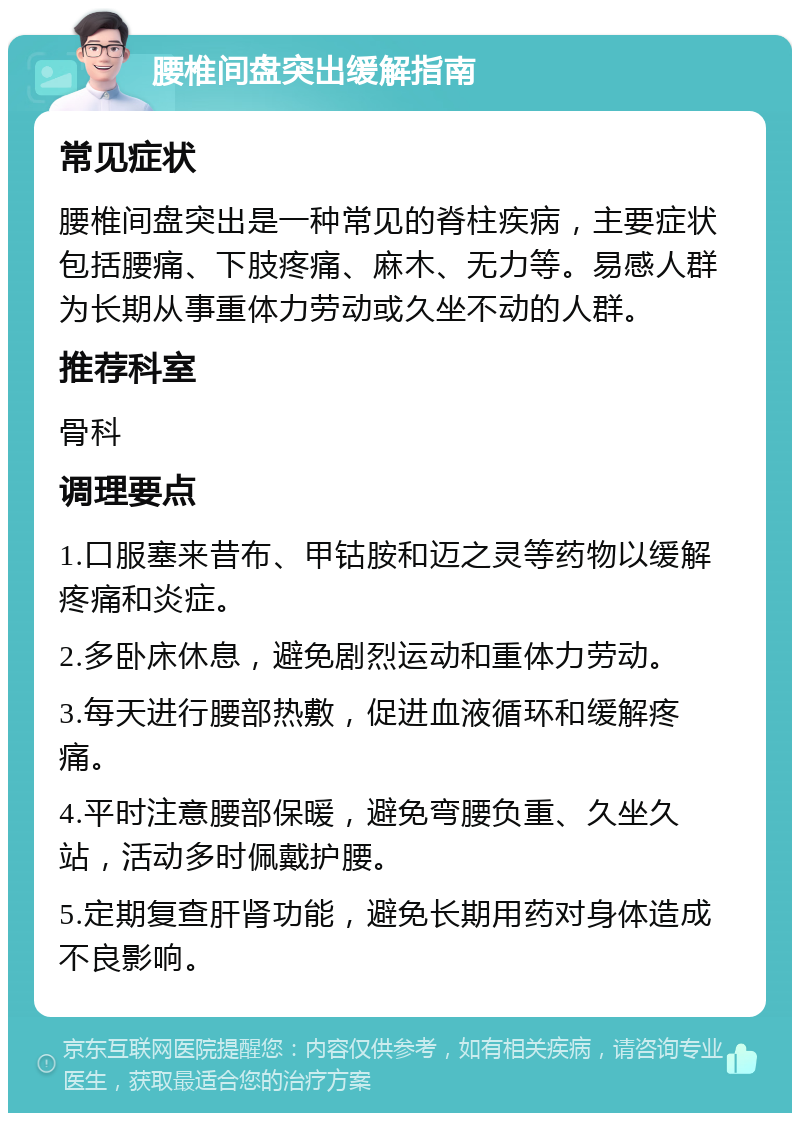 腰椎间盘突出缓解指南 常见症状 腰椎间盘突出是一种常见的脊柱疾病，主要症状包括腰痛、下肢疼痛、麻木、无力等。易感人群为长期从事重体力劳动或久坐不动的人群。 推荐科室 骨科 调理要点 1.口服塞来昔布、甲钴胺和迈之灵等药物以缓解疼痛和炎症。 2.多卧床休息，避免剧烈运动和重体力劳动。 3.每天进行腰部热敷，促进血液循环和缓解疼痛。 4.平时注意腰部保暖，避免弯腰负重、久坐久站，活动多时佩戴护腰。 5.定期复查肝肾功能，避免长期用药对身体造成不良影响。