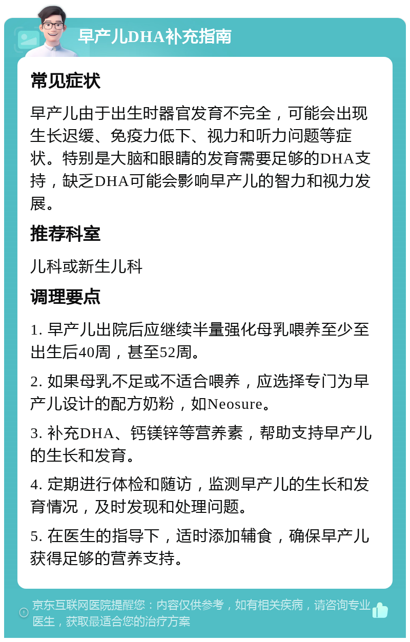 早产儿DHA补充指南 常见症状 早产儿由于出生时器官发育不完全，可能会出现生长迟缓、免疫力低下、视力和听力问题等症状。特别是大脑和眼睛的发育需要足够的DHA支持，缺乏DHA可能会影响早产儿的智力和视力发展。 推荐科室 儿科或新生儿科 调理要点 1. 早产儿出院后应继续半量强化母乳喂养至少至出生后40周，甚至52周。 2. 如果母乳不足或不适合喂养，应选择专门为早产儿设计的配方奶粉，如Neosure。 3. 补充DHA、钙镁锌等营养素，帮助支持早产儿的生长和发育。 4. 定期进行体检和随访，监测早产儿的生长和发育情况，及时发现和处理问题。 5. 在医生的指导下，适时添加辅食，确保早产儿获得足够的营养支持。