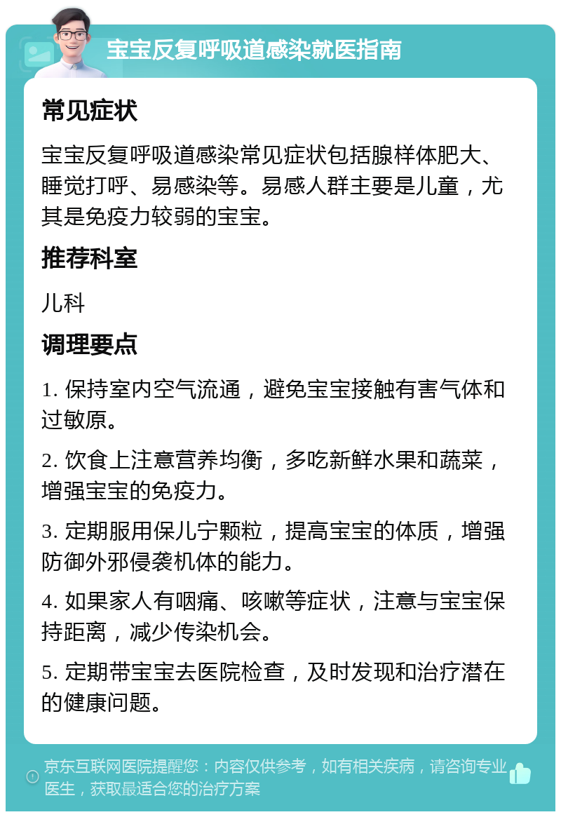 宝宝反复呼吸道感染就医指南 常见症状 宝宝反复呼吸道感染常见症状包括腺样体肥大、睡觉打呼、易感染等。易感人群主要是儿童，尤其是免疫力较弱的宝宝。 推荐科室 儿科 调理要点 1. 保持室内空气流通，避免宝宝接触有害气体和过敏原。 2. 饮食上注意营养均衡，多吃新鲜水果和蔬菜，增强宝宝的免疫力。 3. 定期服用保儿宁颗粒，提高宝宝的体质，增强防御外邪侵袭机体的能力。 4. 如果家人有咽痛、咳嗽等症状，注意与宝宝保持距离，减少传染机会。 5. 定期带宝宝去医院检查，及时发现和治疗潜在的健康问题。