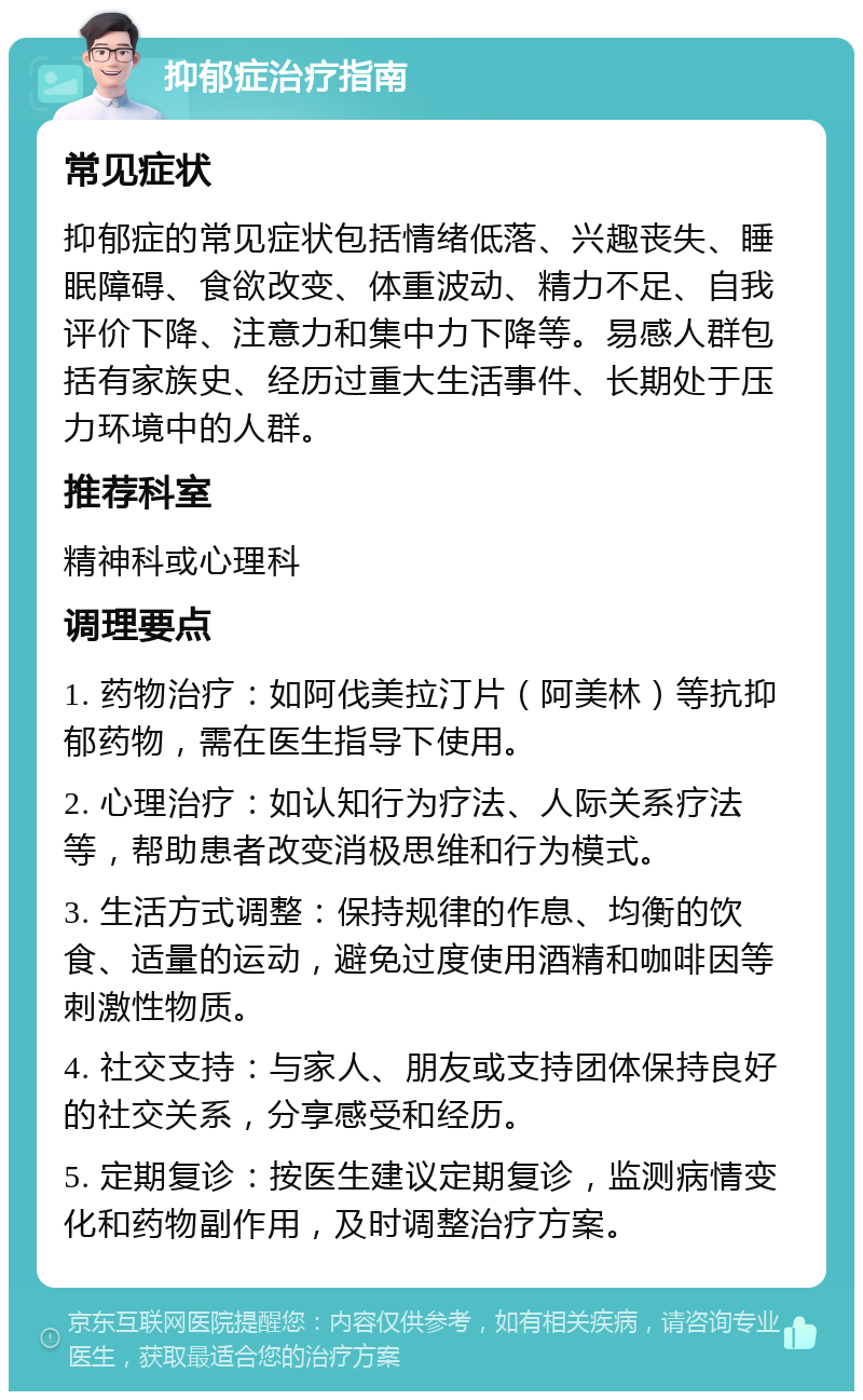 抑郁症治疗指南 常见症状 抑郁症的常见症状包括情绪低落、兴趣丧失、睡眠障碍、食欲改变、体重波动、精力不足、自我评价下降、注意力和集中力下降等。易感人群包括有家族史、经历过重大生活事件、长期处于压力环境中的人群。 推荐科室 精神科或心理科 调理要点 1. 药物治疗：如阿伐美拉汀片（阿美林）等抗抑郁药物，需在医生指导下使用。 2. 心理治疗：如认知行为疗法、人际关系疗法等，帮助患者改变消极思维和行为模式。 3. 生活方式调整：保持规律的作息、均衡的饮食、适量的运动，避免过度使用酒精和咖啡因等刺激性物质。 4. 社交支持：与家人、朋友或支持团体保持良好的社交关系，分享感受和经历。 5. 定期复诊：按医生建议定期复诊，监测病情变化和药物副作用，及时调整治疗方案。