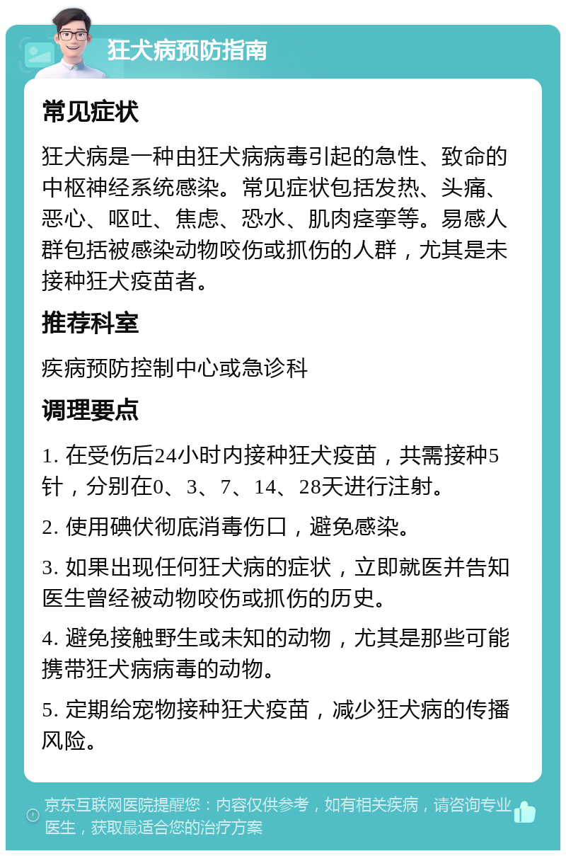 狂犬病预防指南 常见症状 狂犬病是一种由狂犬病病毒引起的急性、致命的中枢神经系统感染。常见症状包括发热、头痛、恶心、呕吐、焦虑、恐水、肌肉痉挛等。易感人群包括被感染动物咬伤或抓伤的人群，尤其是未接种狂犬疫苗者。 推荐科室 疾病预防控制中心或急诊科 调理要点 1. 在受伤后24小时内接种狂犬疫苗，共需接种5针，分别在0、3、7、14、28天进行注射。 2. 使用碘伏彻底消毒伤口，避免感染。 3. 如果出现任何狂犬病的症状，立即就医并告知医生曾经被动物咬伤或抓伤的历史。 4. 避免接触野生或未知的动物，尤其是那些可能携带狂犬病病毒的动物。 5. 定期给宠物接种狂犬疫苗，减少狂犬病的传播风险。