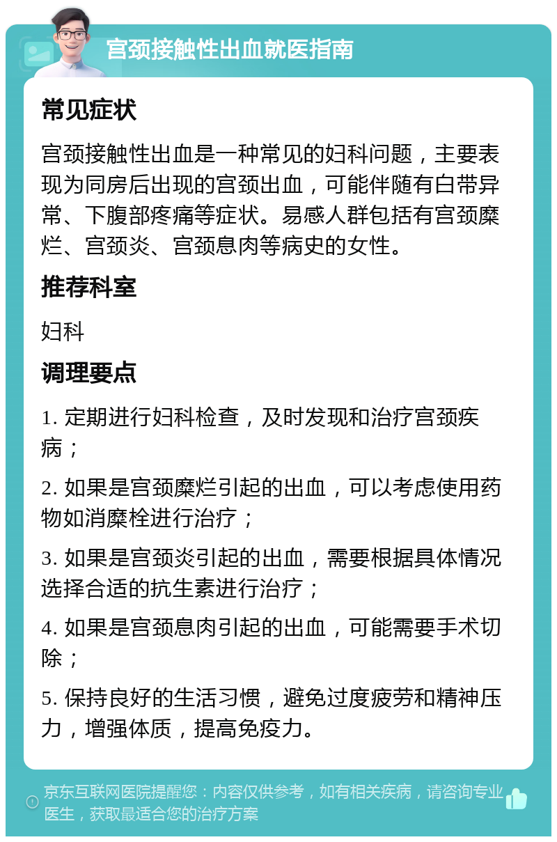 宫颈接触性出血就医指南 常见症状 宫颈接触性出血是一种常见的妇科问题，主要表现为同房后出现的宫颈出血，可能伴随有白带异常、下腹部疼痛等症状。易感人群包括有宫颈糜烂、宫颈炎、宫颈息肉等病史的女性。 推荐科室 妇科 调理要点 1. 定期进行妇科检查，及时发现和治疗宫颈疾病； 2. 如果是宫颈糜烂引起的出血，可以考虑使用药物如消糜栓进行治疗； 3. 如果是宫颈炎引起的出血，需要根据具体情况选择合适的抗生素进行治疗； 4. 如果是宫颈息肉引起的出血，可能需要手术切除； 5. 保持良好的生活习惯，避免过度疲劳和精神压力，增强体质，提高免疫力。