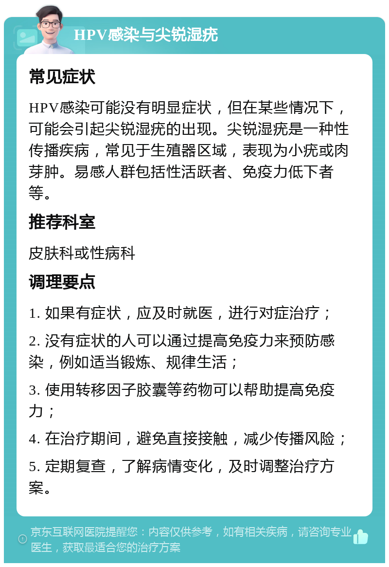 HPV感染与尖锐湿疣 常见症状 HPV感染可能没有明显症状，但在某些情况下，可能会引起尖锐湿疣的出现。尖锐湿疣是一种性传播疾病，常见于生殖器区域，表现为小疣或肉芽肿。易感人群包括性活跃者、免疫力低下者等。 推荐科室 皮肤科或性病科 调理要点 1. 如果有症状，应及时就医，进行对症治疗； 2. 没有症状的人可以通过提高免疫力来预防感染，例如适当锻炼、规律生活； 3. 使用转移因子胶囊等药物可以帮助提高免疫力； 4. 在治疗期间，避免直接接触，减少传播风险； 5. 定期复查，了解病情变化，及时调整治疗方案。