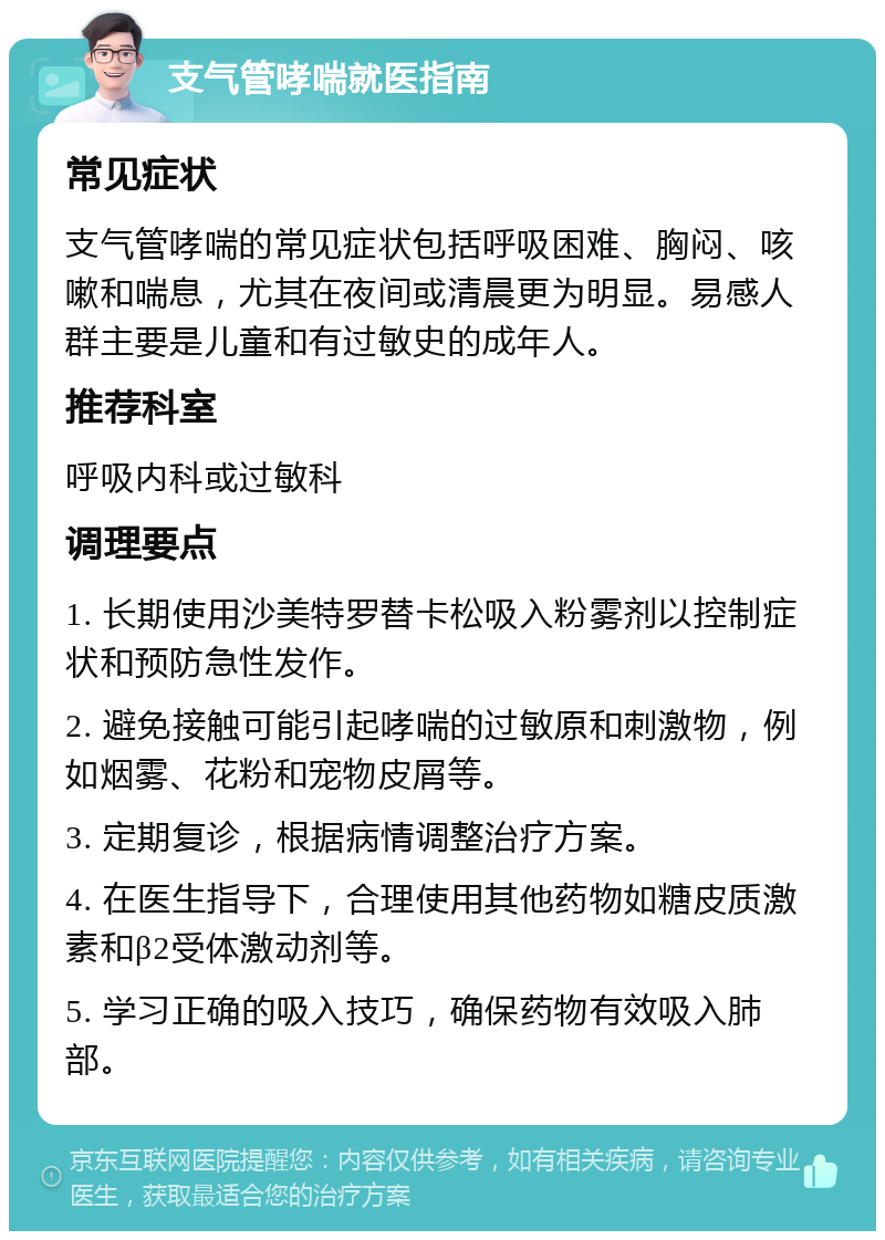 支气管哮喘就医指南 常见症状 支气管哮喘的常见症状包括呼吸困难、胸闷、咳嗽和喘息，尤其在夜间或清晨更为明显。易感人群主要是儿童和有过敏史的成年人。 推荐科室 呼吸内科或过敏科 调理要点 1. 长期使用沙美特罗替卡松吸入粉雾剂以控制症状和预防急性发作。 2. 避免接触可能引起哮喘的过敏原和刺激物，例如烟雾、花粉和宠物皮屑等。 3. 定期复诊，根据病情调整治疗方案。 4. 在医生指导下，合理使用其他药物如糖皮质激素和β2受体激动剂等。 5. 学习正确的吸入技巧，确保药物有效吸入肺部。