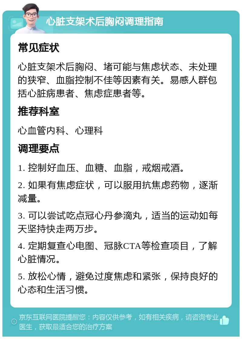 心脏支架术后胸闷调理指南 常见症状 心脏支架术后胸闷、堵可能与焦虑状态、未处理的狭窄、血脂控制不佳等因素有关。易感人群包括心脏病患者、焦虑症患者等。 推荐科室 心血管内科、心理科 调理要点 1. 控制好血压、血糖、血脂，戒烟戒酒。 2. 如果有焦虑症状，可以服用抗焦虑药物，逐渐减量。 3. 可以尝试吃点冠心丹参滴丸，适当的运动如每天坚持快走两万步。 4. 定期复查心电图、冠脉CTA等检查项目，了解心脏情况。 5. 放松心情，避免过度焦虑和紧张，保持良好的心态和生活习惯。