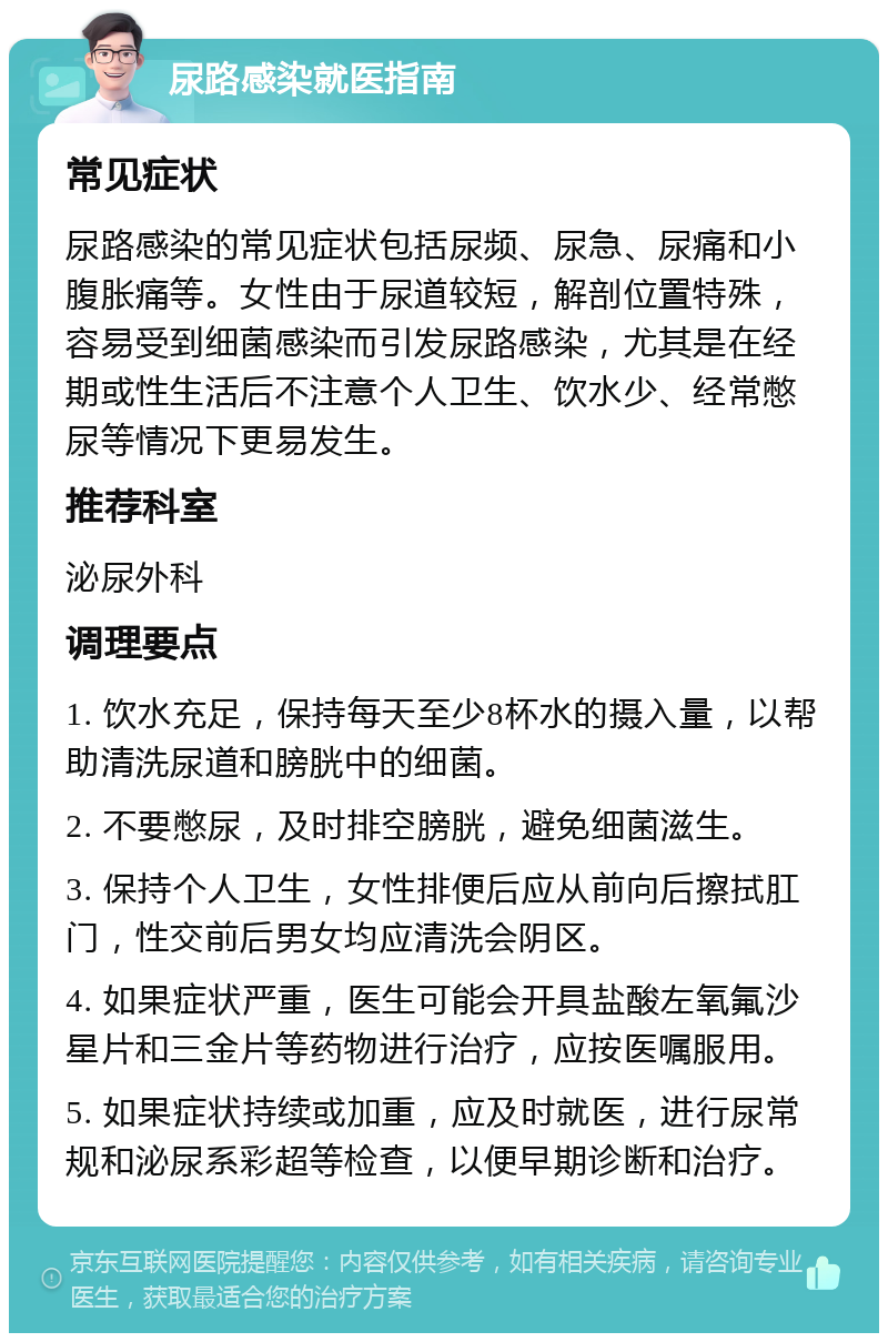 尿路感染就医指南 常见症状 尿路感染的常见症状包括尿频、尿急、尿痛和小腹胀痛等。女性由于尿道较短，解剖位置特殊，容易受到细菌感染而引发尿路感染，尤其是在经期或性生活后不注意个人卫生、饮水少、经常憋尿等情况下更易发生。 推荐科室 泌尿外科 调理要点 1. 饮水充足，保持每天至少8杯水的摄入量，以帮助清洗尿道和膀胱中的细菌。 2. 不要憋尿，及时排空膀胱，避免细菌滋生。 3. 保持个人卫生，女性排便后应从前向后擦拭肛门，性交前后男女均应清洗会阴区。 4. 如果症状严重，医生可能会开具盐酸左氧氟沙星片和三金片等药物进行治疗，应按医嘱服用。 5. 如果症状持续或加重，应及时就医，进行尿常规和泌尿系彩超等检查，以便早期诊断和治疗。