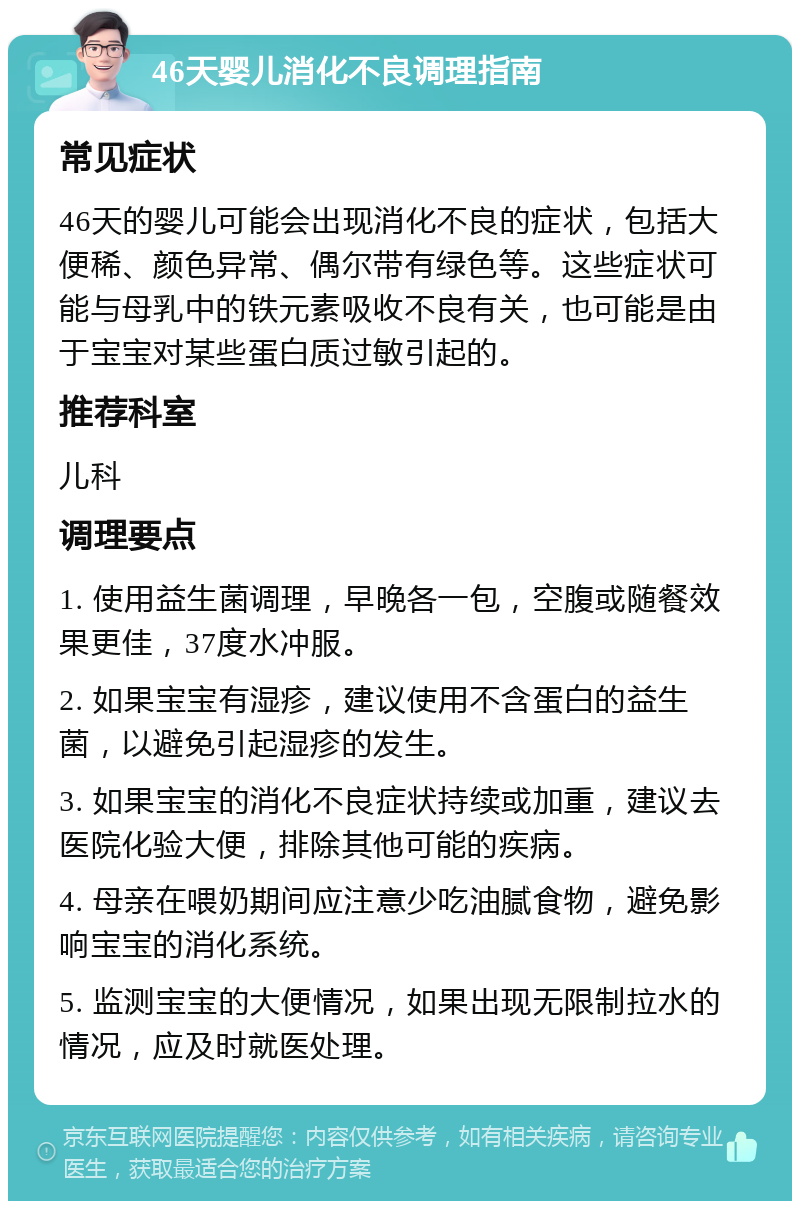 46天婴儿消化不良调理指南 常见症状 46天的婴儿可能会出现消化不良的症状，包括大便稀、颜色异常、偶尔带有绿色等。这些症状可能与母乳中的铁元素吸收不良有关，也可能是由于宝宝对某些蛋白质过敏引起的。 推荐科室 儿科 调理要点 1. 使用益生菌调理，早晚各一包，空腹或随餐效果更佳，37度水冲服。 2. 如果宝宝有湿疹，建议使用不含蛋白的益生菌，以避免引起湿疹的发生。 3. 如果宝宝的消化不良症状持续或加重，建议去医院化验大便，排除其他可能的疾病。 4. 母亲在喂奶期间应注意少吃油腻食物，避免影响宝宝的消化系统。 5. 监测宝宝的大便情况，如果出现无限制拉水的情况，应及时就医处理。