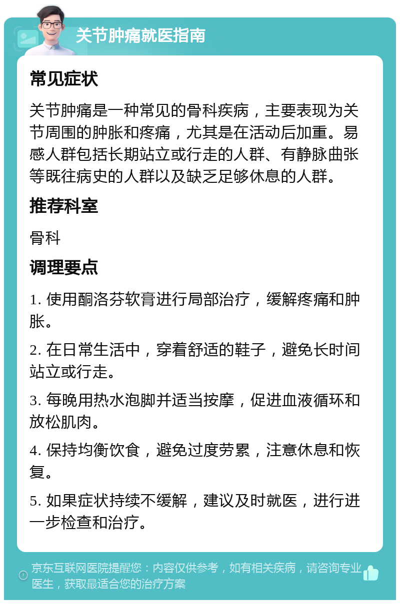 关节肿痛就医指南 常见症状 关节肿痛是一种常见的骨科疾病，主要表现为关节周围的肿胀和疼痛，尤其是在活动后加重。易感人群包括长期站立或行走的人群、有静脉曲张等既往病史的人群以及缺乏足够休息的人群。 推荐科室 骨科 调理要点 1. 使用酮洛芬软膏进行局部治疗，缓解疼痛和肿胀。 2. 在日常生活中，穿着舒适的鞋子，避免长时间站立或行走。 3. 每晚用热水泡脚并适当按摩，促进血液循环和放松肌肉。 4. 保持均衡饮食，避免过度劳累，注意休息和恢复。 5. 如果症状持续不缓解，建议及时就医，进行进一步检查和治疗。