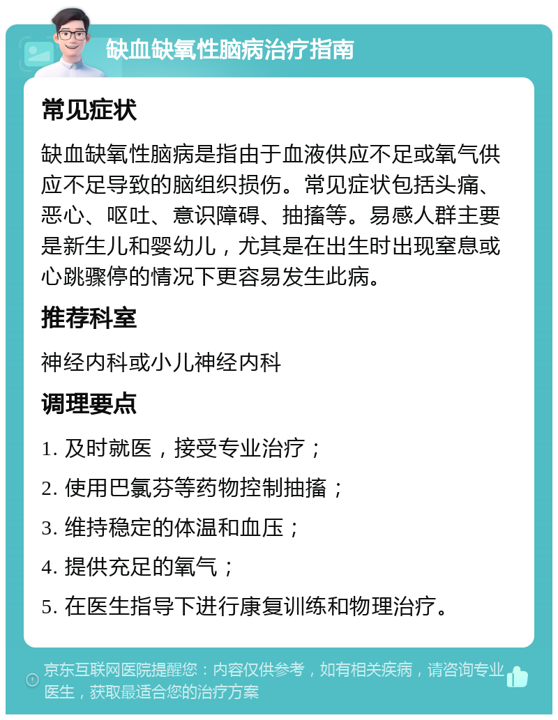 缺血缺氧性脑病治疗指南 常见症状 缺血缺氧性脑病是指由于血液供应不足或氧气供应不足导致的脑组织损伤。常见症状包括头痛、恶心、呕吐、意识障碍、抽搐等。易感人群主要是新生儿和婴幼儿，尤其是在出生时出现窒息或心跳骤停的情况下更容易发生此病。 推荐科室 神经内科或小儿神经内科 调理要点 1. 及时就医，接受专业治疗； 2. 使用巴氯芬等药物控制抽搐； 3. 维持稳定的体温和血压； 4. 提供充足的氧气； 5. 在医生指导下进行康复训练和物理治疗。