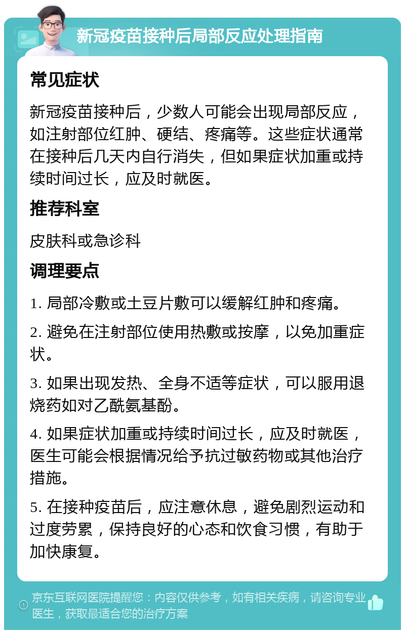 新冠疫苗接种后局部反应处理指南 常见症状 新冠疫苗接种后，少数人可能会出现局部反应，如注射部位红肿、硬结、疼痛等。这些症状通常在接种后几天内自行消失，但如果症状加重或持续时间过长，应及时就医。 推荐科室 皮肤科或急诊科 调理要点 1. 局部冷敷或土豆片敷可以缓解红肿和疼痛。 2. 避免在注射部位使用热敷或按摩，以免加重症状。 3. 如果出现发热、全身不适等症状，可以服用退烧药如对乙酰氨基酚。 4. 如果症状加重或持续时间过长，应及时就医，医生可能会根据情况给予抗过敏药物或其他治疗措施。 5. 在接种疫苗后，应注意休息，避免剧烈运动和过度劳累，保持良好的心态和饮食习惯，有助于加快康复。