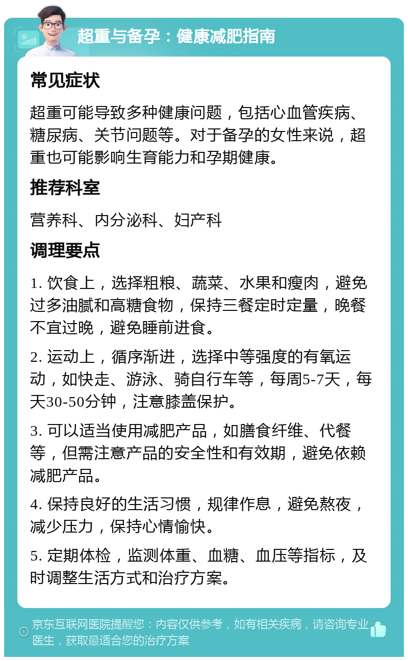 超重与备孕：健康减肥指南 常见症状 超重可能导致多种健康问题，包括心血管疾病、糖尿病、关节问题等。对于备孕的女性来说，超重也可能影响生育能力和孕期健康。 推荐科室 营养科、内分泌科、妇产科 调理要点 1. 饮食上，选择粗粮、蔬菜、水果和瘦肉，避免过多油腻和高糖食物，保持三餐定时定量，晚餐不宜过晚，避免睡前进食。 2. 运动上，循序渐进，选择中等强度的有氧运动，如快走、游泳、骑自行车等，每周5-7天，每天30-50分钟，注意膝盖保护。 3. 可以适当使用减肥产品，如膳食纤维、代餐等，但需注意产品的安全性和有效期，避免依赖减肥产品。 4. 保持良好的生活习惯，规律作息，避免熬夜，减少压力，保持心情愉快。 5. 定期体检，监测体重、血糖、血压等指标，及时调整生活方式和治疗方案。