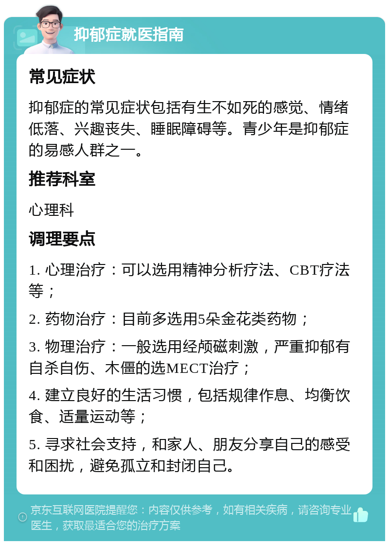 抑郁症就医指南 常见症状 抑郁症的常见症状包括有生不如死的感觉、情绪低落、兴趣丧失、睡眠障碍等。青少年是抑郁症的易感人群之一。 推荐科室 心理科 调理要点 1. 心理治疗：可以选用精神分析疗法、CBT疗法等； 2. 药物治疗：目前多选用5朵金花类药物； 3. 物理治疗：一般选用经颅磁刺激，严重抑郁有自杀自伤、木僵的选MECT治疗； 4. 建立良好的生活习惯，包括规律作息、均衡饮食、适量运动等； 5. 寻求社会支持，和家人、朋友分享自己的感受和困扰，避免孤立和封闭自己。