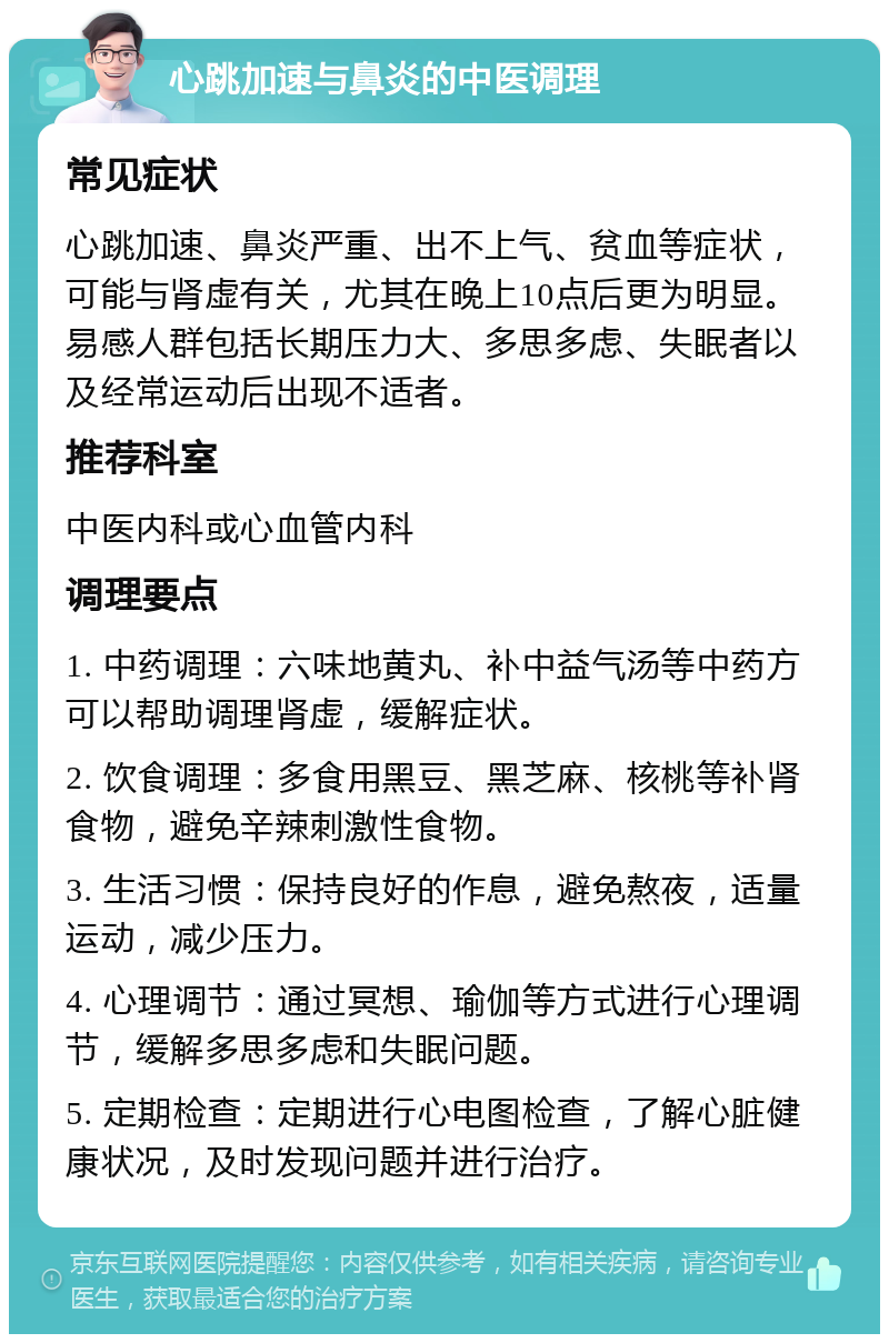 心跳加速与鼻炎的中医调理 常见症状 心跳加速、鼻炎严重、出不上气、贫血等症状，可能与肾虚有关，尤其在晚上10点后更为明显。易感人群包括长期压力大、多思多虑、失眠者以及经常运动后出现不适者。 推荐科室 中医内科或心血管内科 调理要点 1. 中药调理：六味地黄丸、补中益气汤等中药方可以帮助调理肾虚，缓解症状。 2. 饮食调理：多食用黑豆、黑芝麻、核桃等补肾食物，避免辛辣刺激性食物。 3. 生活习惯：保持良好的作息，避免熬夜，适量运动，减少压力。 4. 心理调节：通过冥想、瑜伽等方式进行心理调节，缓解多思多虑和失眠问题。 5. 定期检查：定期进行心电图检查，了解心脏健康状况，及时发现问题并进行治疗。