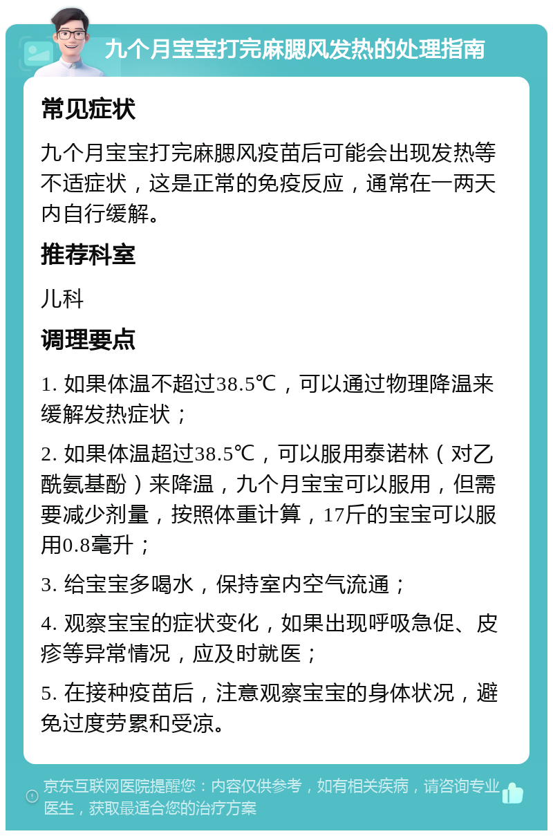 九个月宝宝打完麻腮风发热的处理指南 常见症状 九个月宝宝打完麻腮风疫苗后可能会出现发热等不适症状，这是正常的免疫反应，通常在一两天内自行缓解。 推荐科室 儿科 调理要点 1. 如果体温不超过38.5℃，可以通过物理降温来缓解发热症状； 2. 如果体温超过38.5℃，可以服用泰诺林（对乙酰氨基酚）来降温，九个月宝宝可以服用，但需要减少剂量，按照体重计算，17斤的宝宝可以服用0.8毫升； 3. 给宝宝多喝水，保持室内空气流通； 4. 观察宝宝的症状变化，如果出现呼吸急促、皮疹等异常情况，应及时就医； 5. 在接种疫苗后，注意观察宝宝的身体状况，避免过度劳累和受凉。