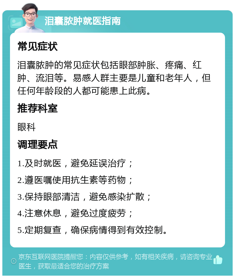 泪囊脓肿就医指南 常见症状 泪囊脓肿的常见症状包括眼部肿胀、疼痛、红肿、流泪等。易感人群主要是儿童和老年人，但任何年龄段的人都可能患上此病。 推荐科室 眼科 调理要点 1.及时就医，避免延误治疗； 2.遵医嘱使用抗生素等药物； 3.保持眼部清洁，避免感染扩散； 4.注意休息，避免过度疲劳； 5.定期复查，确保病情得到有效控制。