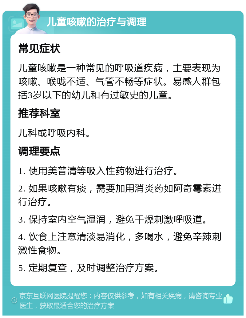 儿童咳嗽的治疗与调理 常见症状 儿童咳嗽是一种常见的呼吸道疾病，主要表现为咳嗽、喉咙不适、气管不畅等症状。易感人群包括3岁以下的幼儿和有过敏史的儿童。 推荐科室 儿科或呼吸内科。 调理要点 1. 使用美普清等吸入性药物进行治疗。 2. 如果咳嗽有痰，需要加用消炎药如阿奇霉素进行治疗。 3. 保持室内空气湿润，避免干燥刺激呼吸道。 4. 饮食上注意清淡易消化，多喝水，避免辛辣刺激性食物。 5. 定期复查，及时调整治疗方案。