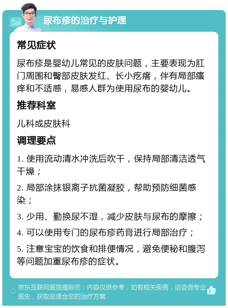 尿布疹的治疗与护理 常见症状 尿布疹是婴幼儿常见的皮肤问题，主要表现为肛门周围和臀部皮肤发红、长小疙瘩，伴有局部瘙痒和不适感，易感人群为使用尿布的婴幼儿。 推荐科室 儿科或皮肤科 调理要点 1. 使用流动清水冲洗后吹干，保持局部清洁透气干燥； 2. 局部涂抹银离子抗菌凝胶，帮助预防细菌感染； 3. 少用、勤换尿不湿，减少皮肤与尿布的摩擦； 4. 可以使用专门的尿布疹药膏进行局部治疗； 5. 注意宝宝的饮食和排便情况，避免便秘和腹泻等问题加重尿布疹的症状。