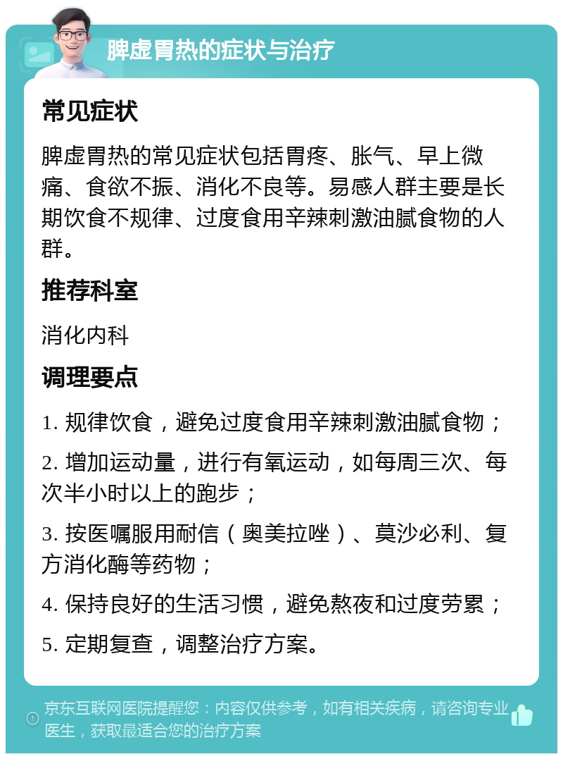 脾虚胃热的症状与治疗 常见症状 脾虚胃热的常见症状包括胃疼、胀气、早上微痛、食欲不振、消化不良等。易感人群主要是长期饮食不规律、过度食用辛辣刺激油腻食物的人群。 推荐科室 消化内科 调理要点 1. 规律饮食，避免过度食用辛辣刺激油腻食物； 2. 增加运动量，进行有氧运动，如每周三次、每次半小时以上的跑步； 3. 按医嘱服用耐信（奥美拉唑）、莫沙必利、复方消化酶等药物； 4. 保持良好的生活习惯，避免熬夜和过度劳累； 5. 定期复查，调整治疗方案。