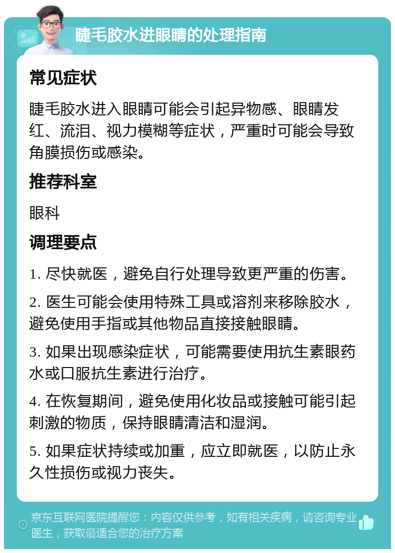 睫毛胶水进眼睛的处理指南 常见症状 睫毛胶水进入眼睛可能会引起异物感、眼睛发红、流泪、视力模糊等症状，严重时可能会导致角膜损伤或感染。 推荐科室 眼科 调理要点 1. 尽快就医，避免自行处理导致更严重的伤害。 2. 医生可能会使用特殊工具或溶剂来移除胶水，避免使用手指或其他物品直接接触眼睛。 3. 如果出现感染症状，可能需要使用抗生素眼药水或口服抗生素进行治疗。 4. 在恢复期间，避免使用化妆品或接触可能引起刺激的物质，保持眼睛清洁和湿润。 5. 如果症状持续或加重，应立即就医，以防止永久性损伤或视力丧失。