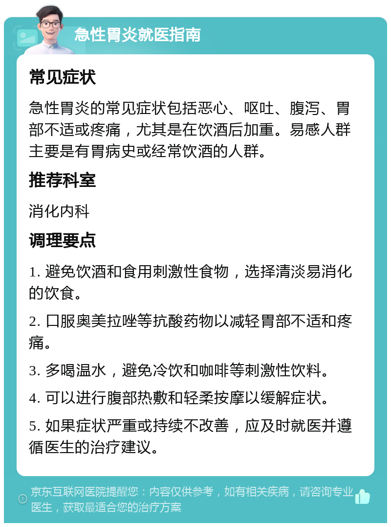 急性胃炎就医指南 常见症状 急性胃炎的常见症状包括恶心、呕吐、腹泻、胃部不适或疼痛，尤其是在饮酒后加重。易感人群主要是有胃病史或经常饮酒的人群。 推荐科室 消化内科 调理要点 1. 避免饮酒和食用刺激性食物，选择清淡易消化的饮食。 2. 口服奥美拉唑等抗酸药物以减轻胃部不适和疼痛。 3. 多喝温水，避免冷饮和咖啡等刺激性饮料。 4. 可以进行腹部热敷和轻柔按摩以缓解症状。 5. 如果症状严重或持续不改善，应及时就医并遵循医生的治疗建议。