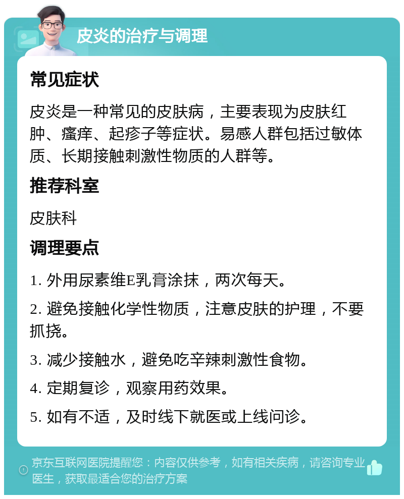 皮炎的治疗与调理 常见症状 皮炎是一种常见的皮肤病，主要表现为皮肤红肿、瘙痒、起疹子等症状。易感人群包括过敏体质、长期接触刺激性物质的人群等。 推荐科室 皮肤科 调理要点 1. 外用尿素维E乳膏涂抹，两次每天。 2. 避免接触化学性物质，注意皮肤的护理，不要抓挠。 3. 减少接触水，避免吃辛辣刺激性食物。 4. 定期复诊，观察用药效果。 5. 如有不适，及时线下就医或上线问诊。