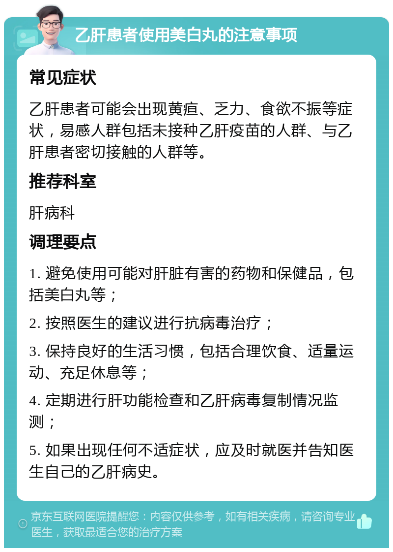 乙肝患者使用美白丸的注意事项 常见症状 乙肝患者可能会出现黄疸、乏力、食欲不振等症状，易感人群包括未接种乙肝疫苗的人群、与乙肝患者密切接触的人群等。 推荐科室 肝病科 调理要点 1. 避免使用可能对肝脏有害的药物和保健品，包括美白丸等； 2. 按照医生的建议进行抗病毒治疗； 3. 保持良好的生活习惯，包括合理饮食、适量运动、充足休息等； 4. 定期进行肝功能检查和乙肝病毒复制情况监测； 5. 如果出现任何不适症状，应及时就医并告知医生自己的乙肝病史。