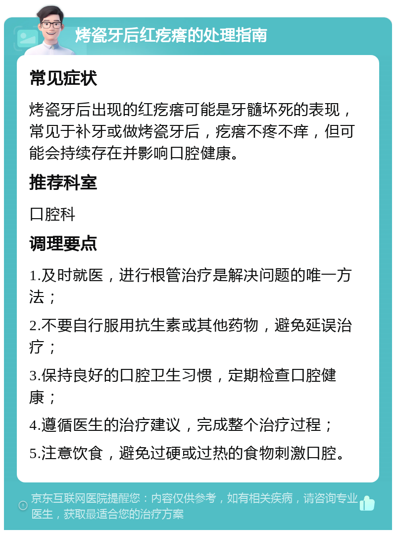 烤瓷牙后红疙瘩的处理指南 常见症状 烤瓷牙后出现的红疙瘩可能是牙髓坏死的表现，常见于补牙或做烤瓷牙后，疙瘩不疼不痒，但可能会持续存在并影响口腔健康。 推荐科室 口腔科 调理要点 1.及时就医，进行根管治疗是解决问题的唯一方法； 2.不要自行服用抗生素或其他药物，避免延误治疗； 3.保持良好的口腔卫生习惯，定期检查口腔健康； 4.遵循医生的治疗建议，完成整个治疗过程； 5.注意饮食，避免过硬或过热的食物刺激口腔。