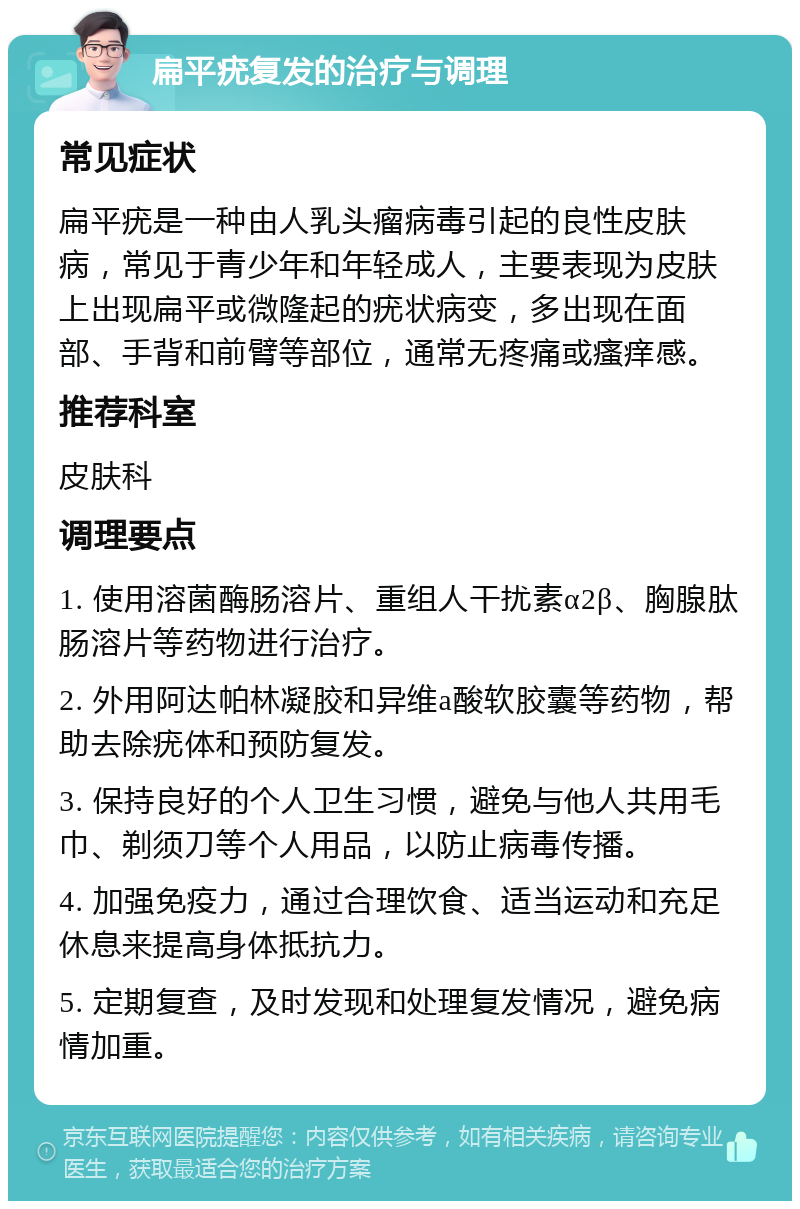 扁平疣复发的治疗与调理 常见症状 扁平疣是一种由人乳头瘤病毒引起的良性皮肤病，常见于青少年和年轻成人，主要表现为皮肤上出现扁平或微隆起的疣状病变，多出现在面部、手背和前臂等部位，通常无疼痛或瘙痒感。 推荐科室 皮肤科 调理要点 1. 使用溶菌酶肠溶片、重组人干扰素α2β、胸腺肽肠溶片等药物进行治疗。 2. 外用阿达帕林凝胶和异维a酸软胶囊等药物，帮助去除疣体和预防复发。 3. 保持良好的个人卫生习惯，避免与他人共用毛巾、剃须刀等个人用品，以防止病毒传播。 4. 加强免疫力，通过合理饮食、适当运动和充足休息来提高身体抵抗力。 5. 定期复查，及时发现和处理复发情况，避免病情加重。