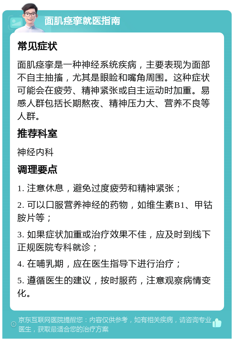 面肌痉挛就医指南 常见症状 面肌痉挛是一种神经系统疾病，主要表现为面部不自主抽搐，尤其是眼睑和嘴角周围。这种症状可能会在疲劳、精神紧张或自主运动时加重。易感人群包括长期熬夜、精神压力大、营养不良等人群。 推荐科室 神经内科 调理要点 1. 注意休息，避免过度疲劳和精神紧张； 2. 可以口服营养神经的药物，如维生素B1、甲钴胺片等； 3. 如果症状加重或治疗效果不佳，应及时到线下正规医院专科就诊； 4. 在哺乳期，应在医生指导下进行治疗； 5. 遵循医生的建议，按时服药，注意观察病情变化。