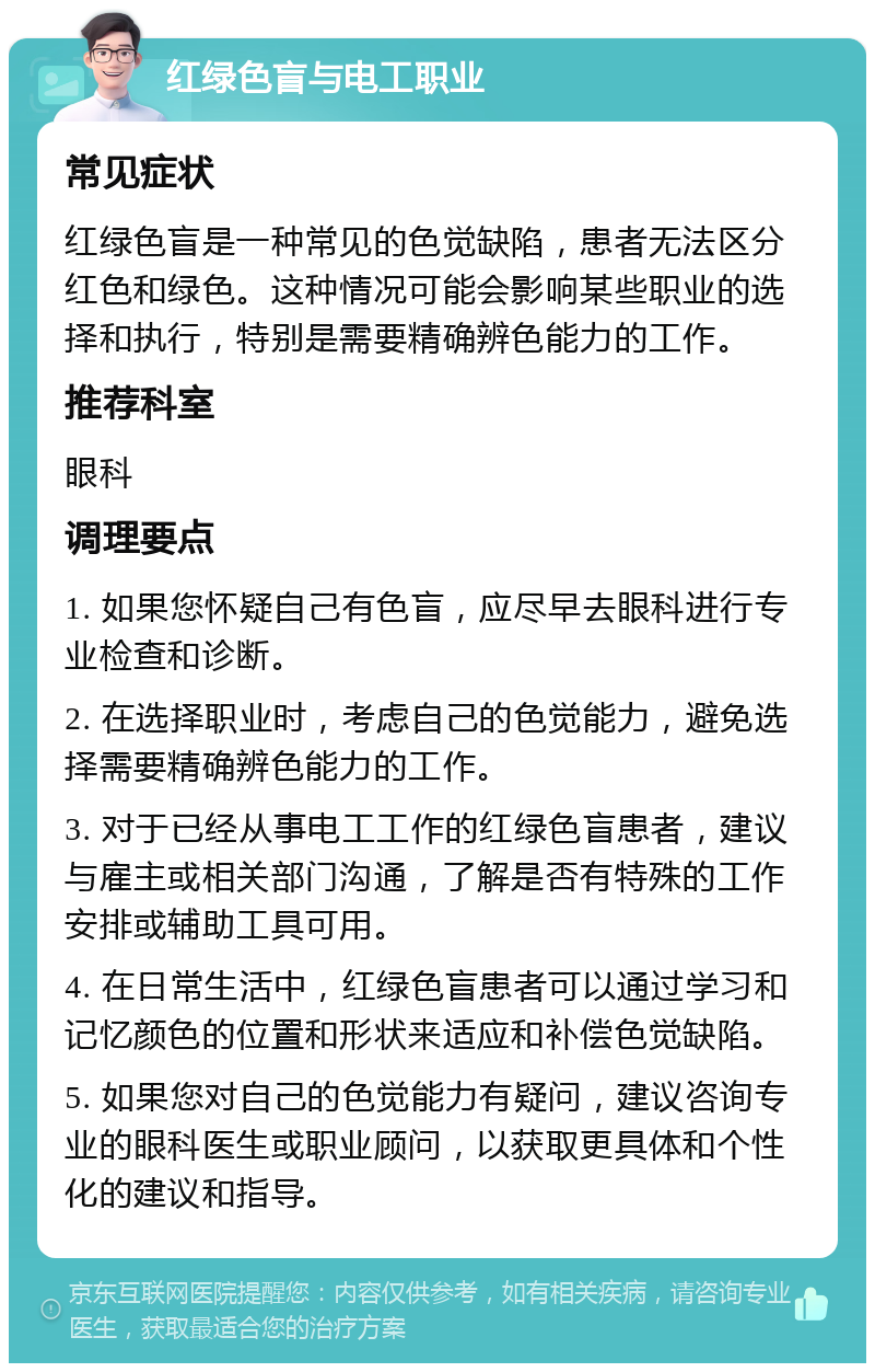 红绿色盲与电工职业 常见症状 红绿色盲是一种常见的色觉缺陷，患者无法区分红色和绿色。这种情况可能会影响某些职业的选择和执行，特别是需要精确辨色能力的工作。 推荐科室 眼科 调理要点 1. 如果您怀疑自己有色盲，应尽早去眼科进行专业检查和诊断。 2. 在选择职业时，考虑自己的色觉能力，避免选择需要精确辨色能力的工作。 3. 对于已经从事电工工作的红绿色盲患者，建议与雇主或相关部门沟通，了解是否有特殊的工作安排或辅助工具可用。 4. 在日常生活中，红绿色盲患者可以通过学习和记忆颜色的位置和形状来适应和补偿色觉缺陷。 5. 如果您对自己的色觉能力有疑问，建议咨询专业的眼科医生或职业顾问，以获取更具体和个性化的建议和指导。