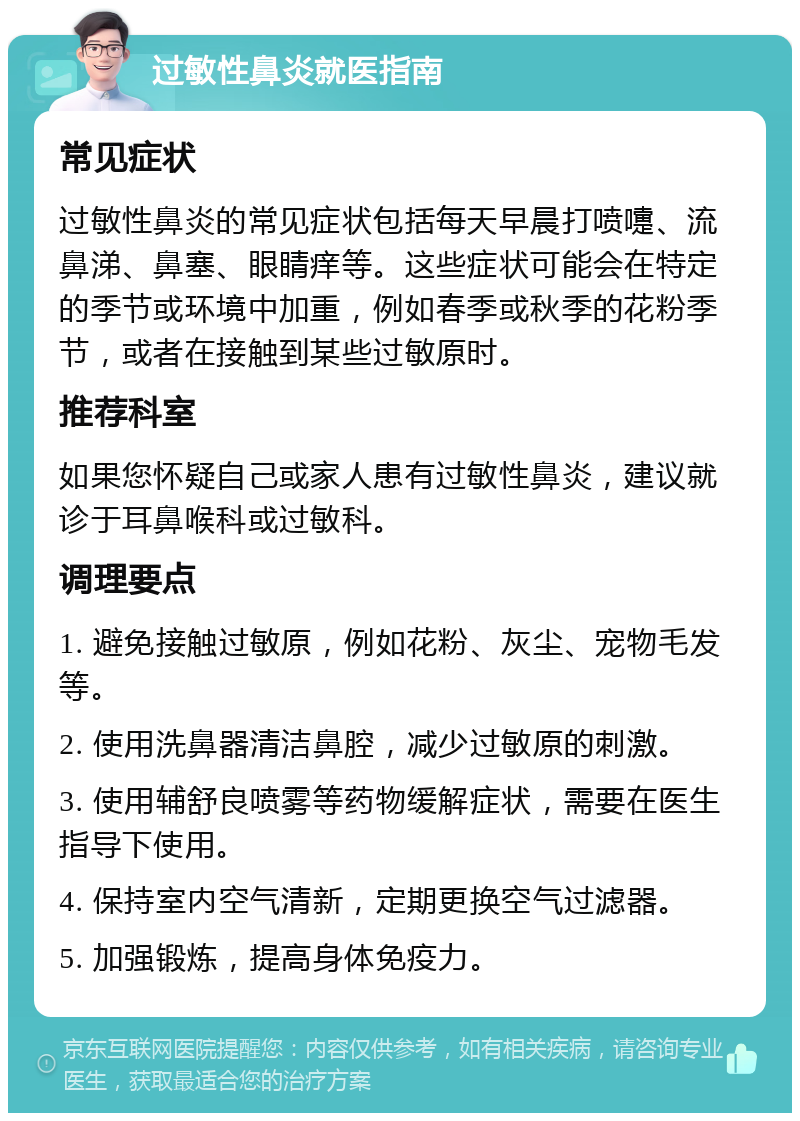 过敏性鼻炎就医指南 常见症状 过敏性鼻炎的常见症状包括每天早晨打喷嚏、流鼻涕、鼻塞、眼睛痒等。这些症状可能会在特定的季节或环境中加重，例如春季或秋季的花粉季节，或者在接触到某些过敏原时。 推荐科室 如果您怀疑自己或家人患有过敏性鼻炎，建议就诊于耳鼻喉科或过敏科。 调理要点 1. 避免接触过敏原，例如花粉、灰尘、宠物毛发等。 2. 使用洗鼻器清洁鼻腔，减少过敏原的刺激。 3. 使用辅舒良喷雾等药物缓解症状，需要在医生指导下使用。 4. 保持室内空气清新，定期更换空气过滤器。 5. 加强锻炼，提高身体免疫力。