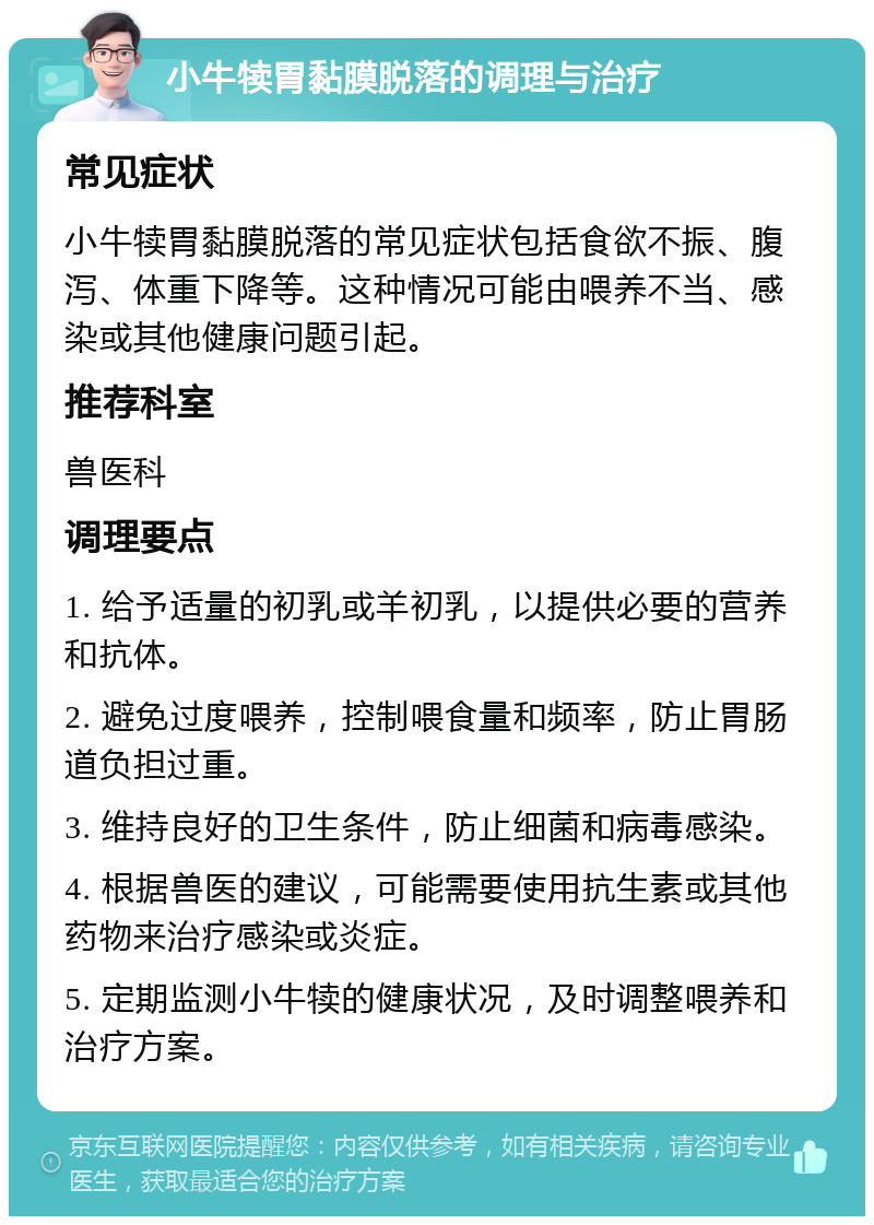 小牛犊胃黏膜脱落的调理与治疗 常见症状 小牛犊胃黏膜脱落的常见症状包括食欲不振、腹泻、体重下降等。这种情况可能由喂养不当、感染或其他健康问题引起。 推荐科室 兽医科 调理要点 1. 给予适量的初乳或羊初乳，以提供必要的营养和抗体。 2. 避免过度喂养，控制喂食量和频率，防止胃肠道负担过重。 3. 维持良好的卫生条件，防止细菌和病毒感染。 4. 根据兽医的建议，可能需要使用抗生素或其他药物来治疗感染或炎症。 5. 定期监测小牛犊的健康状况，及时调整喂养和治疗方案。